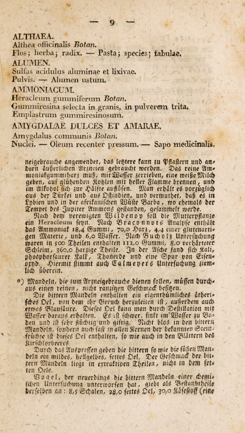ALTHAEA. Allliea ofiicinalis Botan. Flos; herba; radix, — Pasta; species; fabulae. ALUMEN. Siilfas acidulus aluminae et lixivae. Pulvis. Alumen ustum. AMMONIACUM. Heracleum gummiferum Botan. Oummiresina selecta in granis, in pulverem trita. Emplastrum gummiresinosum. AAdYGDALAE PULCES ET AMARAE. Amygdalus communis Botan. Nuclei. — Oleum recenter pressum. Sapo medicinalis. neigebrflud)? angcraen&et, testete fann ju pflaßevn unb bfvrn öu^erltdicn '2(rjncicn 9cbrau(l)t röcrben. reine moniatgumnnpavs muU mirSßüffer serriebeit/ eine meipc5)hlc^ geben, auf giübenben itoUen mit f)dlev Stamme brennen, unb im »2lifof)orficl) 3nr A'difre auflofen. ^an erf'^lt eö norjügiicb nuö ber 2:üt’fei unb öu^ Oftinbien, unb uermutl)et/ ba^ eö iit Jpbicn unb in ber nfrifnnifcbcn SBüile ^arba, mo ebemalö ber Tempel beö Jupiter 2inimon^ geftanben, gefammeft juerbe. 91acb bepi peremigten SSiibcnop füll ble 2}(Utterpflön,ic ein Heracleum fcpii. Q5röconnütö ^Inalpfe enthielt baß Ulmmoniat 18,4 @ummi, 70/O ^ar^, 4,4 einer glutcnarth gen 5!}iatene, unb 6,0 SSaffer. 5tad) 05 u d) 0 (3 Unterfudiun^ luarcn in 5^00 5:l)eilen entbaUen 112,0 ©ummi, 8,0 uerbArteter @d)leiin, 360,0 bör^ige ^bede. 3« 2lfd)e fanb fid? Äßli, pbof’Pborfßurer Äalf, 2:borterbe unb eine ©pur pon €’tfen« ytpb. /;)iermir ffimmt and) ©alraeperp Unterfwcbung aiem« lid) überein. SJlanbeln, bie aum’2(rjneigebrauc!)e bienen fo0en, müjTen burc^}* fiUö einen reinen, nid)t ranzigen @efd)nia(f befipen. ©ie bitfern 5[?fanbeln entbahen ein eigcntbümiicbe^ ütbert« fcbea Del, non beni ipr ®erud) berauleiten ifr, au§erbem oud) e;n)nä QSlaufüure. ;c)iefe^ Ocl föun innn burd) J^efliHation mit 9BflfTer baraui^ erbßifen. iß fd)!Pcr, finft int'^Bajl^r au ^o=> ben unb dl febr ^ücbtig unb giftig. 9hd)t bioä in bcn bifteru 5!}lan&e[n, fonbeni aud)farr In aden fernen ber befunnten @tein> früdne iil biefc0 Del entgölten, fo mie aud) in ben 05l4ttfrn beß ilirfd)fprbecrcö, ^Durd) baci2(u^preffen geben bie bitterrt fo tuie biefüfcnü??ans bcln ein milbeö, beügelbee, fettet Del. !t)cr ©efepmaef bes? bit» fern SDlanbeln liegt in e.rtraftipca ^Ipeiten/ nid)t in beJW feM teil Dele. Siogcl, ber neuerbingfi bie bittern S(l?anbeln einer diemh td)en UnrerfudMwg unterworfen pat, giebt ölg 05ellanbrbdif betreiben an: 8,5©d)alen, fettet 0(1/ 30/O