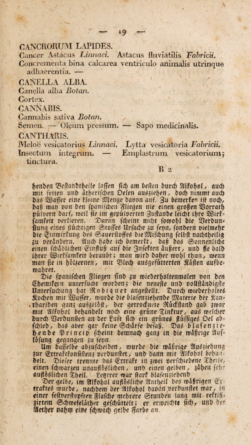 CANCRORUfVI LAPIDES. Cancer Astacus Lirmaei. Astacus fluviatilis Fabricii. Concrementa bina calcarea ventriculo animalis utrinque adhaerentia. — canella alba. ' Can(?lia alba Botan. Cortex. CANNABIS. Cannabis sativa Botan. Semen. Oleum pressum. — Sapo medicinalis. CANTHARIS. Meloe vesicatorius Linnaei. Lytta vesicatoria Fabricii. Insectum integrum. — Emplastrum vesicatorium; tinctura. B'2 ^enbcn fiel) nm Dellen burcD 9IlfoDoI/ öuef) iTiit fetten unb atberifeben Delen öu^p^b^n, bod) nimmt auc^ baö SBalJer eine Ume Sltenge banon auf. ßu Demcrfen ift nocb, baß man non Den fpflnifd)en '^liegen nie einen großen Siorrat^ puloen: barb tveil jte im gepüloerrefi guflanbe leiebt ißre famfeit oerlieren. JDaran fcl)eint nid)t fomoßl bie SSerbun« ffung eineO ßudnigen aroffeö Urfad)e 5u fet)n, fonbern oielmeße bie ^üitoirfung beO ^auerfroffeö bieS(^ifd)ung felDfl nacbtbetlig gu oerünbern. 2iud) f)abe id) bemerkt, baß baö @onnenhd)t einen fä)äbitd)en ^inßuß auf bie ^nfeften äußert, unb ße Dalb ihrer ^^uffarnfeit beraubt; man rairb baber mobl tbun, njenn man ftc in b^Rornen/ mit iSfecb au^gefutterten Äaßen aufbe* mabr^t. Die fpanifd)en Siiegen ßnb gu mieberboRenmalen t)on bett ^b^mifcrn unterfud)t morben; bie neueße unb ooUßänbigßc Unterfud)ung b^^t Slobiquet angeßeöt. ^urd) miebejrbohel Ä'od)en mit Waffer, mürbe bie blafengiebonbe iHaterie btr f an* ♦ tbariben gang aufgelbfi, ber gerrodnete S'lucfftanb gab gmar mit 3dfoboI bebanbelt nod) eine grüne ^inftur, auo me{d)er burd) iöerbunßen an ber ?iift ßd) ein grünet ßufßge^ Oel ab* fd)ieb, baö aber gar feine 0d)drfe Irefaß. ®aö blafengie* benbe ^rincip fepeint bemnact) gang in bie mdßrige ?hif* löfung gegangen gu fepn. Um bajfelbe abgufd)eiben, mtirbe bie mdßrigo Stu^giebung gur €ttraftf'onfißeng oerbunßet, unb bann mit ^IFoboI beban^ bett. tiefer trennte baö (Sttraft in gmei perfd)iebene Xf)ri(e, einen febmargen unaußb^heben. unb einen gelben, gdben febr (mßb^lid)en Xbeii. ^eptrer war ßarf blafengiebenb t^er gelbe, im 2(lfobol auß5ölid)e Stiubeil beo wäßrigen €v' trafte^ mürbe, nad)bem berWobol baoon oerbunßet mar, in einer feßoerßopften Slafcbe mehrere @tunben lang mit reftiß* girtem @cbmefeldtber gefcbüttelt; er ermeid)tc ßeb/ unb ber Berber nahm eine fcbi^fl^b deibe ifarbe m.