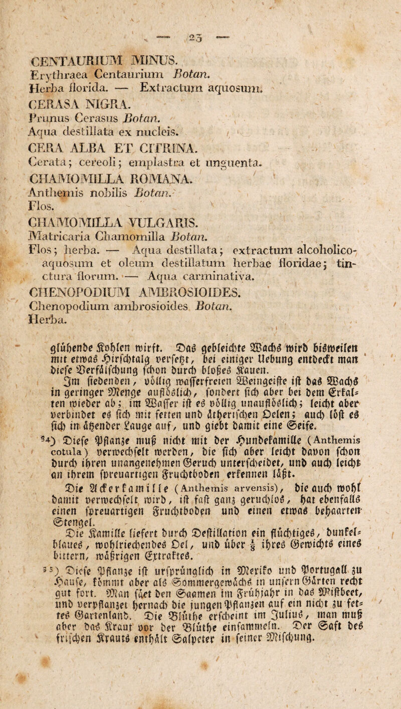 OENTAURIUM MINUS. Erytliraea Centaurium Botan, Herba fioricla. — Exiractum aquosum. CERASA NIGRA. Prunus Cerasus Botan. Aqua destillata ex nucleis. CERA ALBA ET CITRINA. Cerata; cereoli; emplastra et unguenta. CHAMOMILLA ROMANA. ' Anthemis nobilis Botan.' Flos. CHAAIOMJLLA VULGARIS. Matricaria Chamomilla Botan. Flos; herba. — Aqua destillata; extractum alcoholico-^ aquosum et oleum destillatum herbae floridae; tin¬ ctura florum. — Aqua carminatiya. CHENOPODIUAI AAIBROSIOIDES. Chenopodium ambrosioides Botan. Herba. glubcnbc gebtcidqc wirb hiitütiUn ^ mit etmaö .Ohfd)töI^ »crfel^t, bei einiger Uebung entbeeft matt ' biefe ^.0erfdifcl)un9 fcl>on burd) blobe^ Äauen. 3ni ftebenben, u5üig mnlferfrcien 2Bcingcifte i|l bäö S[Bad)5 in geringer Slienge öuflöölid), fonbert fid) aber bei bem €rtaL tenwieberab; im iffiaffer ifl eö nöüig unaufib^tfld); (eiebt aber »erbinbet e^ ild) mit fetten nnb (!ltberifd)en Dclen; and) (6|t eö fid) in ö^enber £auge auf, unb giebt baniit eine (Seife. 5)iefe ^flanje mu^ nid)t mit ber .^nnbetamille (Anthemis cotula) t)ertt?ed)felt merben, bic ii'd) öber leicbt banon fdjoit burd) ihren unongenebmen®erud) unterfd)eibet, unb auch ieid)t an ihrem fureuartigen gruebtboben erfennen Id^t. T>ie 5l(fcrfamille (Anthemis arvensis), bic aiid) tt)ohf bamit t>ermed)fclt mirb/ dt fall ganj gerud){oö/ hot ebenfalls einen f|)reuartigen grud)tbobfn unb einen etmaö behoortem Stengel. 5)ie Kamille liefert burd) iDeflillötion ein fluchtige^/ bunfeh Mfiue^, n)ohlried)enbeö Del, unb über ihreö @en)id)tö eineö batern, möfrigen Sjctrafrcö. 3S)qDicfe ifl urfprünglid) in ^D^erifo unb Portugal! ju .^^iaufe, fomnit aber alö SommergemiJcb^ in unfern ©irrten red)t gut fort. ?0ifln filet ben Saamen im gruhiohr SJdflbcet, unb »crpjlanset hernad) bie jungen (f'flanaen auf ein nid)t 3u fet^ te^ ©ürienlanb. !Die Q5Infl)e crfdwnt im 3uliu^v man mu§ aber ba-^ Slraut »or ber ^lüthe einfömmeln. ^ev Saft M frifdjen Ärautö enthalt Salpeter in feiner ^Jhfehung.