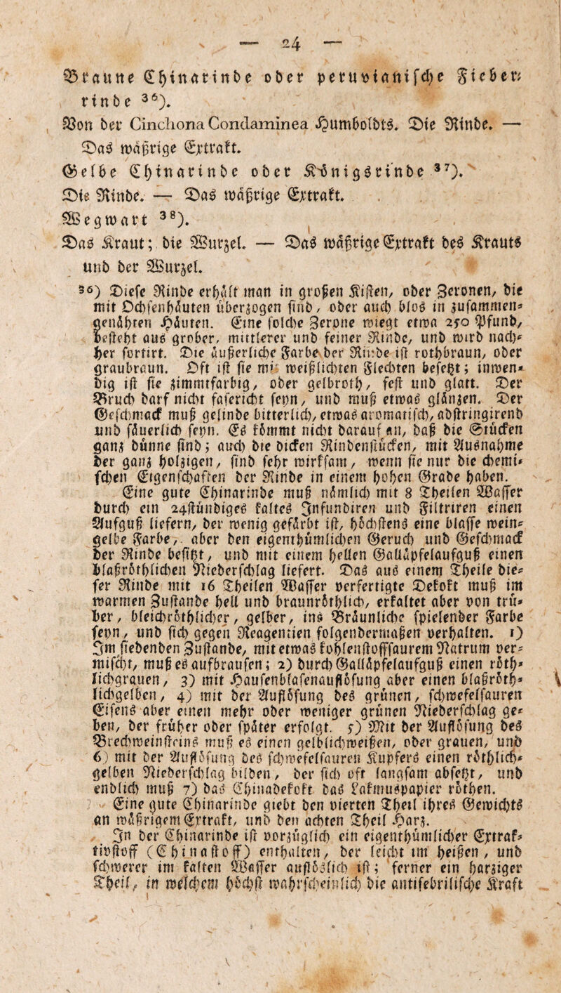 Q5rautte ^^inartnbe ober peru^innifd^e Stegen rinbe .^on ber Cinchona Condaminea »ijumBoIbt^» S^ltnbe» — tt)dBrtge ^ef6e ^^inarinbe ober ^'^nigjJrinbe iDie iKinbe, — todgrt^e ^rtra^t ^SSe^toart ^®). ^ ^raut; bie SurjeL — todgrige^rtraft M Äraut6 unb ber SBurjel» 5ö) 2)iefc 9?inbe crf;u(t mon in großen 5ti(len, ober mit Dcbfenbduten liber^ogcn finb/ ober auci) bloö in ^ufammen* «endbren ^diitcn. €*tne folcbc Serone miegt etton 25^0 ^funb, oeftebt öuö grober, mittlerer unb feiner iKinbc, unb toirb nacl)^ ^er fortirt. T>t€ «ufterltcbc garbeber Sfliube ift rotbbraurt/ ober graubmun. Oft ifl fie mi' toei^ltci)ten glednen befe^t; inroen* big ift fie iiimmtfarbig, ober gelbrotb/ feft unb glatt. S)er 5^rucl> barf nicl>t fafericbt fci;n/'’unb mu^ etmaö gldnjen. J)er ©efdimacf mu^ gelinbc bitterlidvetma^aromatifd), abjtringirenb unb fduerlid) fetin. ijö f6mmt nid)t barauf «n, ba^ bie @tücfen ganü bünne finb; and) bte bufen fKinbcnltucfen, mit 9iuönabme ber ganj bolaigeU/ finb febr mirffani/ wenn fie nur bie d)emi» fcl)en ^igenfd}afren ber 9{inbe in einem hoben ©rabe bnben. (E’ine gute (Ibinarinbe mu§ ndmlid) mit 8 äbeilen Sßaffer burd) ein 24flünbige^ faltet 3nfunbiren unb giltrtren einen Slufguf liefern/ ber'menig gefdrbt ift, f)5d)fien6 eine blaffe mein^ gelbe garbe, aber ben eigentbumlid)en 0erud) unb @efd)ma(f ber 9linbe befi^t/ unb mit einem brüen ©aüupfelaufguf einen blafr6tblid)cn 5^ieberfd)lag liefert. !r)aö auö einem ^b^de bie^^ fer S^inbe mit 16 5!brilen 3ßüffer oerfertigte iDefoBt mu^ im toarmen 3ufianbe brll unb braunrbtblid*, effaltet aber oon tru» ber, bleicbr6tblid)er/ gelber, ins iSrdunIid>e fpielenber garbc fepn, unb ftcb gegen S'Beagentien folgenbermaben oerbalten. i) 3m/iebenben3uffanbe/ mitcttoaöfoblendüfffaurem9^atrum oer^ mifd)f/ mu^eSaufbraufen; 2) burd)®alldpfelaufgu§ einen rotb» liebgrauen / 3) mit .Oaufenbfafenauflofung aber einen bla^rötb» \ fid>gelben, 4) mit ber 21u|i6fung beS grünen, fd)ioefelfauren ^ifeiis aber einen mehr ober meniger grünen 5^ieberfd)lag ge* ben, ber früher ober fpöter erfolgt, s) 5D?it ber Sluflöfung beä ^red>meindrinS muf? eö einen gclblid)ioei§en, ober grauen/ unb 6) mit ber Sluflofung bes fd)mefelfauren ilupferö einen rbtblicb* gelben 5^ieberfd)lag bilbeii, ber fid) oft longfam abfept, unb enblid) muf 7) ba» Ghinabefoft baij l'afmiispapier rotben. (Jine (jute (JbinarinDe giebt ben pterten ^b^d ihres @emid)tS an mdlirlgemi^riraft/ unb ben achten ^bed .t^arj. 3n bef ^binarinbe ifr oor^ügltch ein cigentbüntlid)er ^'ptraf* tiofiüff (<5b j*taÜof) entbaltcn, ber leid)t im , unb fd)merer im falten ^)BfllTer auflbolid) if; 'ferner ein höriger in m^ld;cm toabrfiteinlid) bie antifebrdifd;e ÄYaft V