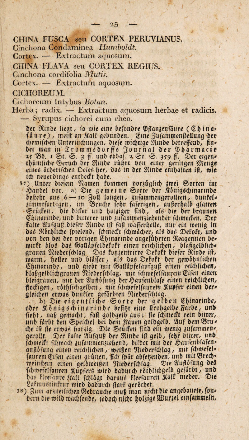 CHINA FUSCA seu CORTEX PERUVIANUS, Cinchona Condaminea Humboldt Cortex. — Extractum aquosum. CHINA FLAVA seu CORTEX REGIUS. Cinchona cordifolia ]\lutis. Cortex. — Extractum aquosum. CICHOREUiVI. Ciclioreum Intybus Botan. ‘ Hörba; radix. — Extractum aquosum herbae et radicis. — Syrupus cichorei cum rheo. bcr 9iinbc liegt / fo roie eine befonbre Ipflnnsenfhire fÄii re) / meiit an ,talf gcbmiDen. (Eme SufammenlteUung bcr cbemifcben Unteriud)un9en/ Mcfe midjtige Smbe betrefenb, fin^ Det man in '^Iromm^Dorjfe Journal Der IpDotmacif Q3D. I 0t. 0. 3 ff. unb ebbat % i^t 0. 35’9 f. eigen# tbumhd^e ©erud) Der 9lmDe rul)rt non einer geringen SD^enge eineo ötberifd^en Dele^ \)cx, Daö in Der ÜlinDe entDalten i(t, roic id) neucrDinge entDecft t)abe. 3 7) Unter Diefem Flamen fommen nor^figlicD ^mei 0orten itit ^anbel nor. a) 5)ie gemeine @orte Der SbniggcDinarinDe DeileDt auö 6 —lo 3oU langen, siifammengeroUten, DunfeU 2immrfarDigcn/ mi iSrud)e fe^r faferigcn, außerhalb glßtteit 0tücfen, Dic Dicfer unD b^iJigrr finD, alö Die Der braunen €binarinDe, unD bitterer unD aufammeniiebenDcr fd)mc(fen. !t)er falte 21ufgu§ Diefer 3hnDe ijt faft majTerbellc, nur ein menig in Daö 9i5tb(id)e fpielenD, fchmerft fd)n)(!ld)er, aB Daö 2)efoft, unb non Den bei Der norigen ^bmarmDe angeführten Dieagentien be# wirft bloö Daö ©allipfelDefoft einen reichlichen, bla^gelblich# grauen ^lieDerfddag fonjentrirte 2)efoft Diefer ^inbe iR/ warm, hrtter unD blÄffer, a(^ Da^ J5efoft Der gew5hnlid)ett (EhmarinDe, unD giebt mit ©alldpfelaufgu^ einen reid>lichen/ blapgelblichgrauen ^ieDcrfd)lag, mit fchwefelfaurem €ifcn einem bleigrauen, mit Der ^2Iufi5fung Der.^aufenblafe einen reichlichen, fioifigen, r6thlid)gelben, mit fchwefelfaurem Tupfer einen Der# gleichen etwaP Duhtler gefürbten 9heDerfd)lflg. h) :t)ic eigentlid)c @orte Der gelben (JhmßnnDe, ober ÄonigöchinarinDe be|t^t eine (Irohgelbe Sarbe, unb fieht, na^ gemad)t, faft golDgelb auö; fie fd)mecft rein bitter, unD filrbt Den 0peichel bei Dem Äauen golDgelb. 21uf Dem^ru# d)e in (te erwa^ harhg. 't)ic 0tücfen ftnD ein wenig ^ufammen# gerollt, ^cv falte 91ufgu^ Der ^'linDe h! gelb, feht bitter, unb fd)mecff fd)wach lufamnienhehenD, bilDet mit Der .^aufeiibfafen# öufl5fung einen reid)Iid)en, weiten ^ieDerfd)lag, mit fd)wefeh faurcmljifen einen grünen, (id> fpdt abfehenDen, unD mitiSrech« weinüein einen gelbwei^en ^heDerfchlag. !^ie Slu/lörung Deö fchwefelfauren Ä'upferS wirb DoDurcl) rbthlichgelb gefärbt, unb Daö fleefaure ^tali fd)l5gt Darauf fleefauren talf nieber. ^ie Uifmu^tinftur wirb DaDurd) jtarf gerbthet. 38) 3uni ar^nei(icl)en®ebraud)e mu^ man Hid)tDie angebauete,fpn# Dem Die wilD wßdjfenDe, ieboch SBurRl einfammefn.