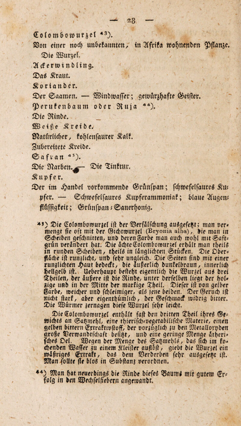 23ott einer nocf) unbekannten/ in ^Tfrifa ttJo^nenben ^flan^e. ^Dte SBur^ef. cf e rtt) i n b t i n 9* 25a^ tont. :Koriattber. 5Der 0aamen, — SBinbmafier; öemörj^afte ODeifier. Q!)erufenbaum ober 3luja ^ie 9tinbe. _ SSSei^e treibe. S^atörticber, fobtenfaurer ^alf» 3ut>ereitete treibe. 0afvan 5Die 9'^arben.^|— 5)ie “^inftur, Tupfer. 5öer im Jjanbef oorfommenbe (^rönfpan; fcbmefelfaure^ ^Uf pfer. — 0cbmefe(faure^ ^upferammoniaf; blaue ^fugen^ flöffigfeit; (^rönfpan ^ 0auer^oni9. -♦5) ®ie (Soiombottjurael ifl ber 5}erf5frcbiin9 cuS^efef^t; ntön rer* mengt jte oft mit ber ©icptmurjel (Bryonia aiba), l>ie man in 0cbei&en gefd)nitten, unb beten görbe man auch mobl mit^aft* $rön reränbert böt. !Z)ie öcptciSoiombonjurjel erbölt man tbeilö in runben ©cbeibeU/ in lönglicbten 0tücfen. ®ie Ober* föcpe ifl runjlicbt/ unb febr unaletd). ©ie Seiten ftnb mit einer runilicl)ten J^aut bebeeft, bic auferlicb bunfelbrami/ innerlid) beUgelb ifi.\ Ueberbaupt beftebt eigentlich bie SSurael au6 bret Stbeilen/ ber Äußere i|t bie SHinbe/ unter bcrfelben liegt ber bol* jfige unb in ber 5!??itte ber marfige Xf)eiL !t)iefcr ili oon gelber Sarbe, n)eicl)er unb fcbleimiger, alö jene beiben. JJ5er@erucb ifl nicht liarf, aber eigentbümlicb ^ ber ©efepmaef mibrig bitter» X)ie SBurmer aernagrn biefe 5ßursel febr leicht. S^ic^olombomurjel entbölt fall ben britten S^beil ibre^ »ichtö an 0abmebl/ eine tbierifcl)fregetabilifcl)e S^aterie, einen gelben bittern ^rtraftirfloff/ ber oorjüglich |u ben 3E)letaüorpben gro^e ?Dern)anbtfd)aft beflpt, unb eine geringe füienge ötberi* fcheö Del. SBegen ber Si)?enge beö ©apmebl^/ baö ftd) im fo* chenben SBaffer itu einem Ädei(ler aufl6(l, giebt bie SBurjel ein • irö^rigeö ^ptroft, bag bem 5Öerberben febr auägefeßt ift» SWanjoöte fle bloö in 0ubllan3 rerorbnen. Wlün bat neuerbing^ bie 0^inbe biefeö 55aun!l mit gutem f r^ folg in ben i^ecbfelfiebcrn örtgenjönbt» I