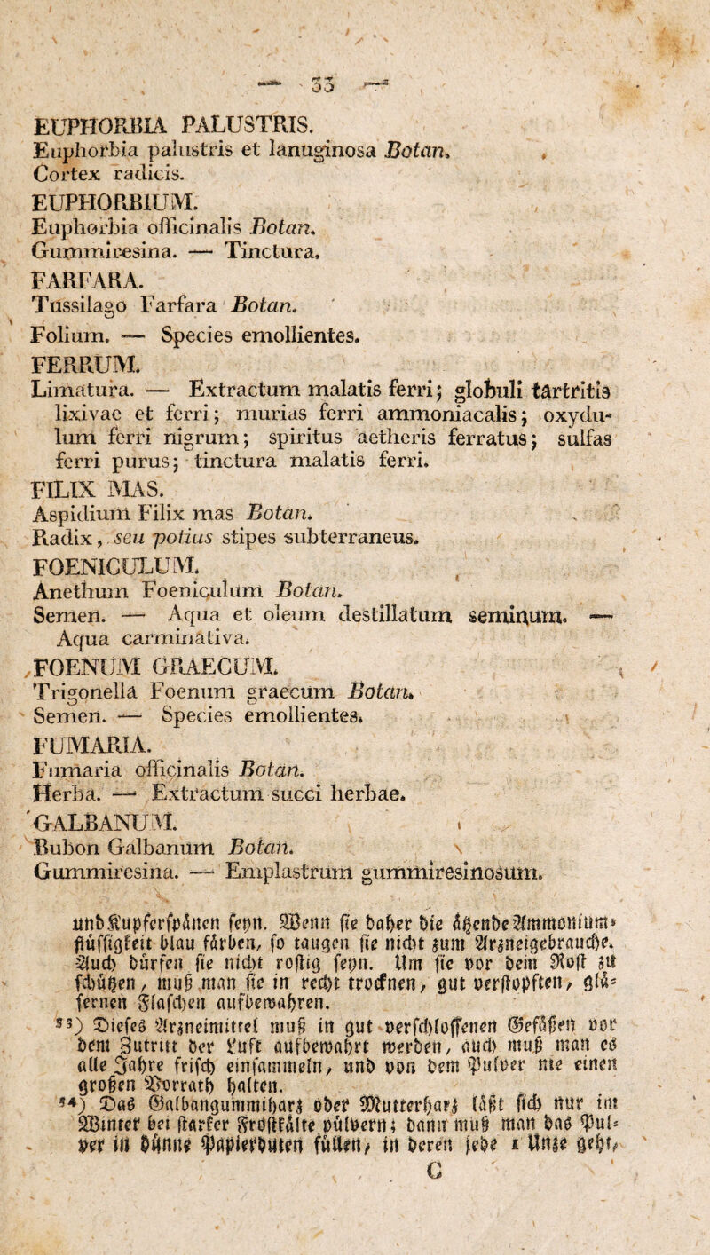 EUPH0R13L\ PALUSTRIS. EüpIioil>ia palustris et lanuginosa Botan^ ♦ Cortex radicis. EUPHORBIUM. Euphorbia officlnalis Botan, Gummir^sina. — Tinctura. FARFARA. Tussilago Farfara Botan. Folium. — Species emollientes. FERRUM. Limatura. — Extractum malatis ferri 5 globuli t^rtritls lixivae et ferri; murias ferri ammoniacalis j oxydu- lum ferri nigrum; spiritus aetheris ferratus; sulfas ferri purus; tinctura malatis ferri, FILIX AL\S. Aspidiuin Filix mas Botan. . Radix,, seu potius stipes subterraneus. FOENICLT^UM. Anethum Foeniculum Botan. Semen. Aqua et oleum destillatum semiRum. •— Aqua carminativa. ,FOENUM GRAECUM. Trigonella Foenum graecum Botaru Semen. Species emollientes* FUMARIA. Fumaria oliicinalis Botän. Herba. ^ Extractum succi herbae. 'GALBANUM. Bubon Galbanum Botan. Gummiresiiia. — Emplastrum gummiresinosum. utibfupfcrfr^ncn fcpn. fie ba^er Ue 4^enbc’2(mmöniumä flüffißleit flau förfcu, fo taugen fie iiicl)t sum Sltaneigefraud)?. -2lud) barfea fie nici)t rojlig fepn. Um fic ror fein 9toft 3U fd)ü^en/ muf man fie in rcd)t trocfnen, gut rerftopfteu/ gl^* fernen Slaftfen auffemafren. S5) sDiefeä *2lr3nemutfel mu^ in gut t)erfc!)lofrenert ©efa^eu üor fern Sutritt ber £uft öufbemafrt merben, aucl) niuf man cä öUe 3abre frifcf cinfatnmeln/ unb ron bem ^])ulrer nte einen großen S^orratf falten. 5^) ©aö ©albangummifarj öbet* 5Diutterf)ap^ l^^t fid) nur tm SBinter bei (larfer Sröjlfdlte pölbern; bann mtif man bnö ^ub m trt b^nne ^papletbuten futtert^ in beren lebe i llnie gefh G