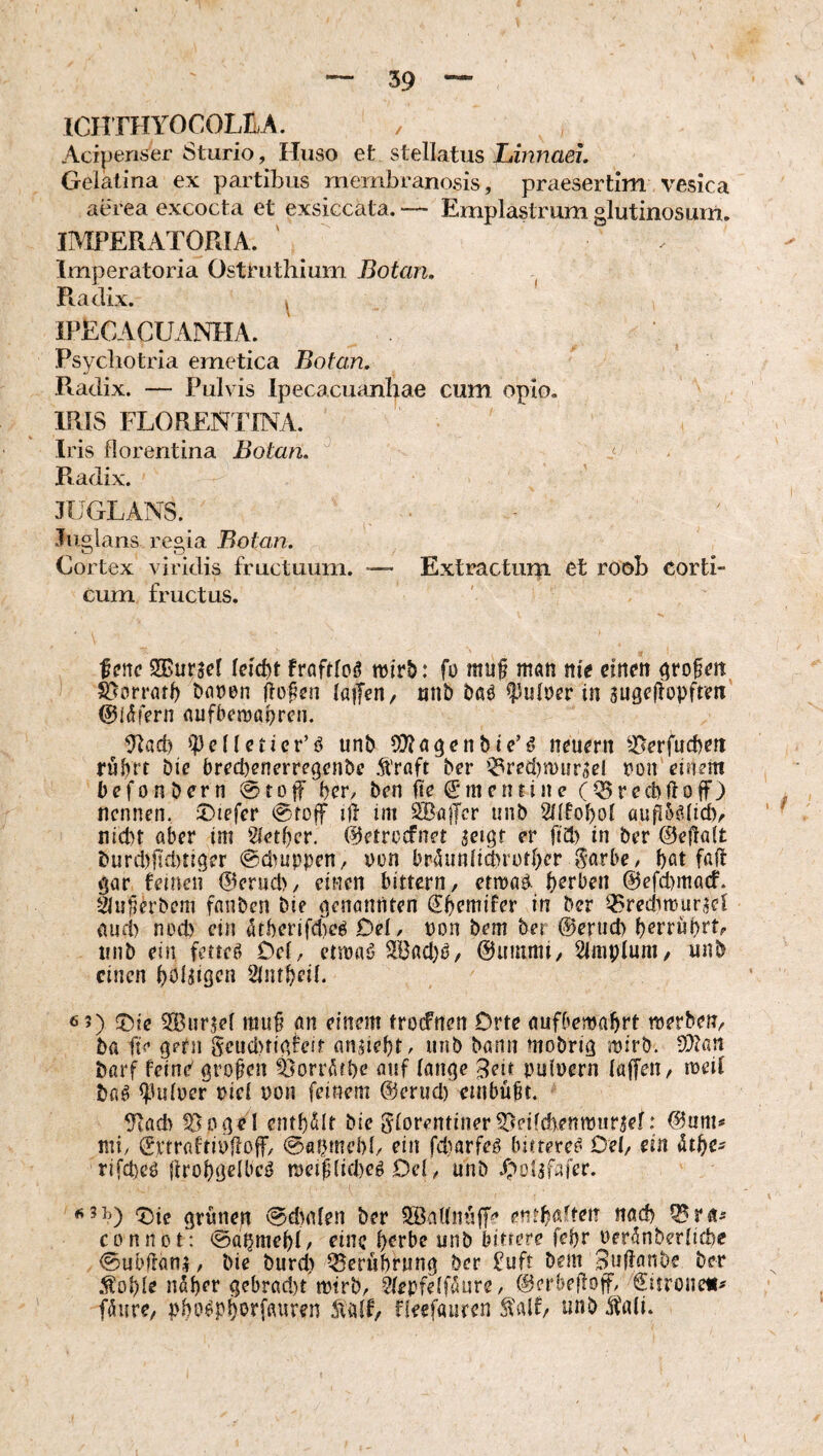 ICHTHYOCOLILA. Acipenser 8turio, Hiiso et stellatus Linnaei. Gelatina ex partibus membranosis, praesertim vesica atuea excocta et exsiccata. — Emplastrum glutinosum. IMPERATORIA. Imperatoria Osti'uthium Botan, Radix. ^ IPECACUANIIA. Psychotria emetica Botan, Piadix. — Pulvis Ipecacuanhae cum opio. IRIS FLORENTINA. Iris florentina Botan, s' Radix. JUGLANS. Juglans regia Botan. Cortex viridis fructuum. — Extractum et roob corti¬ cum fructus. fm SEurscI fraftloä mirb: fo muf man nie einen öto^eit ) ^orrötf) öanen flogen laifen, nnb baö ^uloer in sugejlopfreit ^läfern (iufbewaf)ren. Ulad) »IJeileticr’ö unb neuern ^^erfuebett rührt Die bred)enerre9enDe .fraft Der i5red)n)iirdel t)ün einem befonDern @tDff her. Den fte (Smentine (^recDftoff) nennen, ^Diefer @to|f ift im SBafTcr unD 2dIohol au|l5ö(idv nicht aber im 2iethcr. ©etroefnet aeigt er fid) in Der ©eitalt Durd)ftd)ti9er @d)uppen, pon briUiniid)rcrher Sarbe, hot faft <)ar feinen ©eruch, einen bittern, etwa^ herben ©efimaef. äu^h’Dem fnnDen Die (genannten Shemifer in Der ^redimurael aud) nod) ein 5therifd)eö Del, pon Dem Der @ernd) herruhrt#- iinD ein fetteö Del, etmaö Sad)^, ©uuimi, Amplum/ unD einen hoi^ißen Slinheü. 6 5) !t)ie SEuriel muß ön einem frocFnen Orte aufbemahrt merben. Da ft> ßptn Seud>tißieff aniieht, uiiD Dann moDriß mirD. 9Jiaa Darf feind ßroßen ^orr^fhe auf lauße 3eb pufpcrn laffen, ireil Dfl^ ^Hdpcr piel pon feinem @erud) einbüßt. 9tad> ^oßdl enthalt Die Florentiner^eifd)entpur^ef: ©um^ mi, ©i’traftipfloff, ©aptuchl, ein fd)arfeä bittere^ Del, ein rifd)eö {Irohßelbcö meißlicheg Del , unD .i^olafafer. 6 5^) ^ie ßrünen @d)alen Der SSaUnüff^ enth«^lten nach ^ra^ COnnot: ^öahmehO eine herbe unD bittere fehr Per5nberlichc <Subßäni, Die Durd) Berührung Der £ufr Dem BußanDe Der ^ohle n^her ßebrad)t mtrD, ^lepfelf^ure, ©erbeßoff, ©itroneii^ faure, pho^phorffluren SiidU rieefauren unD ii\di.