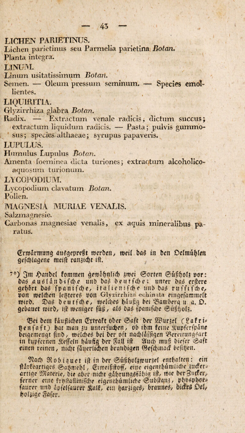 45 LICHEN PARIETINUS. Lichen parietinus seu Parmelia parietina Botan, Planta integra. LINUM. ^ Linum usitatissimum Botan, Semen. — Oleum pressum seminum. — Species emol¬ lientes. LIQUIRITIA. Glyzirrhiza glabra Botan. Radix. -— Extractum venale radicisj dictum succus; extractum liquidum radicis. — Pasta; pulvis gummo- sus; species althaeae; syrupus papaveris. LUPULUS. Humilius Lupillus Botan. Amenta foeminea dicta turiones; extractum alcoholico- aquosum turionum. LYCOl^ODiUM. Lycopodium clavatum Botan. Pollen. MAGNESIA MURIAE VENALIS. Salzmagnesie. Carbonas magnesiae venalis, ex aquis mineralibus pa¬ ratus. j €rn)5rmun3 tDcrbcn, mil böö in bcn gefcblß^ene mctU ranqcbt ift. 7°) .^öTibel fommcn 4^n)5bnfid) gmci 0orhn t)or: baö ^uöldn bifcl)r unb böi' b<*utfd)e; unter erflerc baö fpantfcl)C/ ireunb bng ruffifd)?/ pon melcbcn Ic^tereö ron Glyzirrhiza: echinata eingefammelt trirb. beutfcbe, tDeIcl)c6^ beU^amberq u a. D. gebauet tuirb/ roeniBer fup/ alö baö (panifdjc 0u§()oU. ^ci bem Mufitd)en (Eptrnft ober @flft ber S5?ur^el tjenfflft) bat man ju untcrfudjen, ob ibm feine qupfcrfpdnc beiqemengt finb, toeicbeO bei bcr oft nacl)(dffiBen ^^ereirunq^art in fupferncn ÄefTeln bduftq ber Snll iit Sluci) mu^ bicfcr ^aft einen reinen, nid)! fdueriid)en branbiqen C^efcbmatf befi^en. tliad) DI obi que t ift in ber ©uUbof^mur^el entbahm: ein ftdrfhirtiqcö ©aomebl, ^'ttoeibitoff, eine eigenrbumlidie paefer^^ «rtiqc dHüUvie, bie aberinidn qdbrunqöfdbiB lit/ tOtc berBnefetv ferner eine frpitaöinifd^e eiqentQimÜdie @nb(tan5, pbDöPb^**^^ faurer unb dpfelfaufet Salf, €in bßtäigc^^ braimeO, bim Dil/ boläiqe gafer.