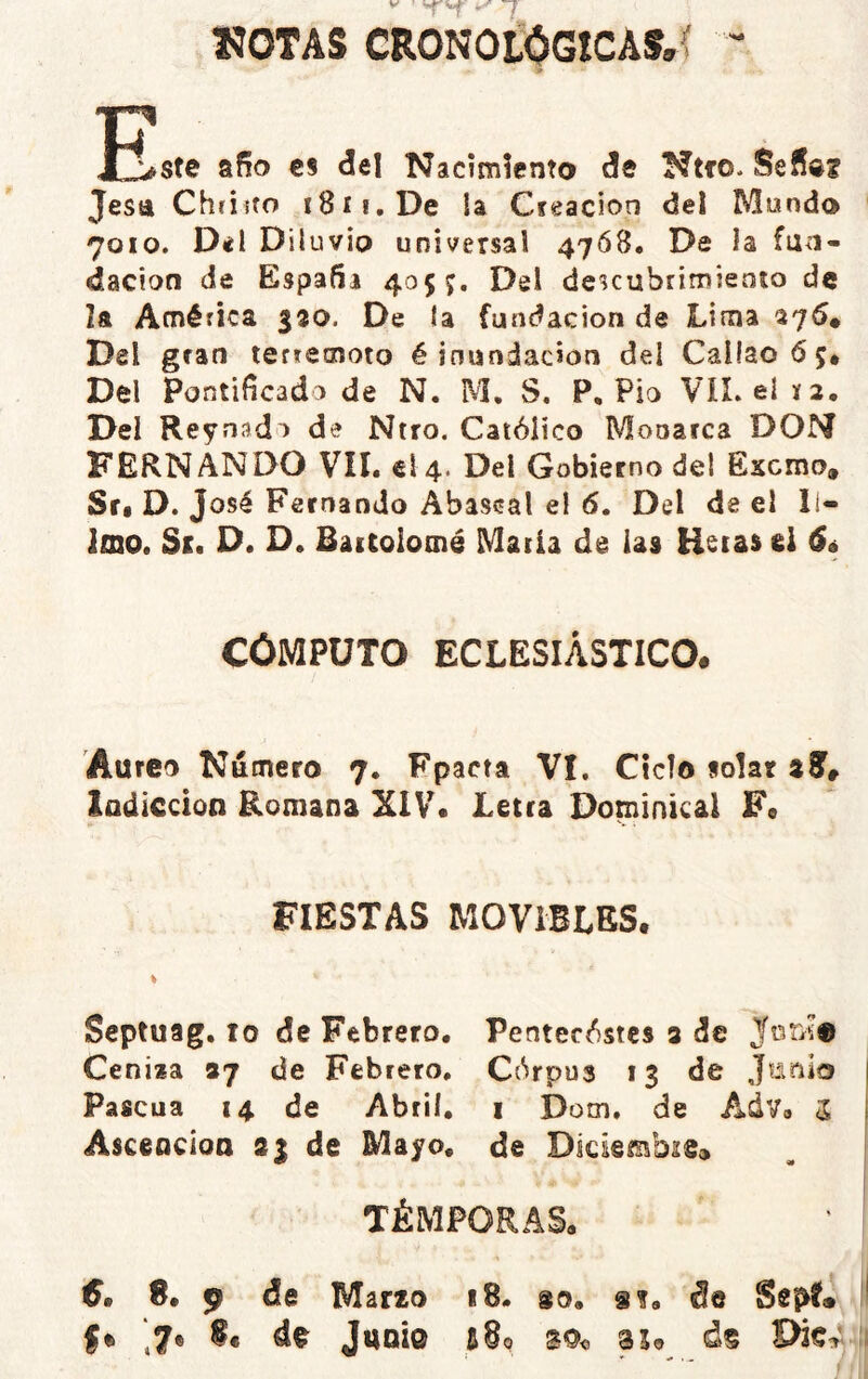 HOTAS CRONOL0GÍCAf,( ' XjLsfc año €S del Nacimiento de Ntfo. Seña? Jesa Chfiito i8ii.De U Creación del Mondo 7010. Del Diluvio universal 4768. De la fun- dación de España 405 Del descubrimiento de la América 330. De ía fundación de Lima 276* Del gran terremoto é inundación del Callao 6 5* Del Pontificado de N. M, S. P, Pió VIL eí í2. Del Reynado de Ntro. Católico Monarca DON FERNANDO VIL el 4. Del Gobierno del Excmo. Srt D. José Fernando Abascal el 6. Del de el ll- Imo. Si. D. D. Baicolomé Matia de las Betas d 6é CÓMPUTO ECLESIÁSTICO. Aureo Námero 7. Fpacta VI. Ciclo solar zE, lodiccion Romana XIVL Letra Dominical F« FIESTAS MOVIBLES. Scptuag. 10 de Febrero. Pentecóstes 3 de Jori® Ceniza 37 de Febrero. Córpus 13 de Junio ! Pascua 14 de Abril. 1 Dom. de Adv. 5 ! Asceacioa 83 de Mayo, de DlciembiSc» , | TÉMPORAS. €• S. 9 de Marzo 18. go, s?, de i le Juni© d§ ii