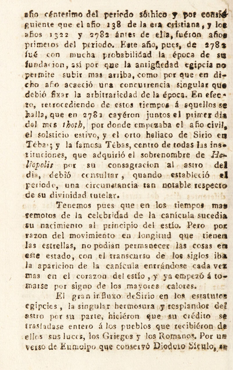 8^0 c^nfegifpo áel peiícáo sóthko y pof €011»^' guiente que el año 138 de la era ciístiana^y lot años 1322 y 2782 ántes de ella, fuéion afioa ptimetos del periodo. Este año, pees, de 278a {\jé con mucha probabilidad la época de sq íuodaoon, asi por qae la antigüedad egipciano pem/ite subir mas ariiba, como porque en di- cho año acaeció ura concurrencia singular qu€ debió fixar la arbítfSíkdad de la época. En efec^ ío, retrocediendo de estos tiempo* á aquellos se llalla, que en 2783 cayéron juntos el ptirrci dia cIgI mes por donde empegaba el año civil, el solsticio estivo, y el orto heliaco de Sitio en Téba-; y la famosa Tébss, centro de todas las ins» sitiifiones, que adquirió el sobrenombre de Húpclis píir su consagración al astro del día, debió consultar , qtiando estabieoió el periodo, una circututíincia tan notable lesp^cio de su divinidad tutelar* Tenemos pues que en los tiempo* ma» fremoíos de ía celebridad de la canícula sucedía fiu nacimiento al principio del estío. Pero poc razón del movimiento en longitud que tieoen las csirellas, no podían perir.soecer las cosas en este estado, con ei transcjursu de los siglos iba la aparición de la canícula entrándose cada vez mas en el corazón del estío , y ya empezó á to- matse por signo de los mayoies calotes. Pll gran irñiVKO deSirio en ios estatutos egipcics , ía singular hermosura y resplandor de! sstfo por sti parte, hicieron que su crédito se trasladase entero á los pueblos que recibiéron de ellos sus luces, los Griegos v los Romanos, Por u® V€iSO de Eumolpo que conservó Diodoio wiculoj^*^