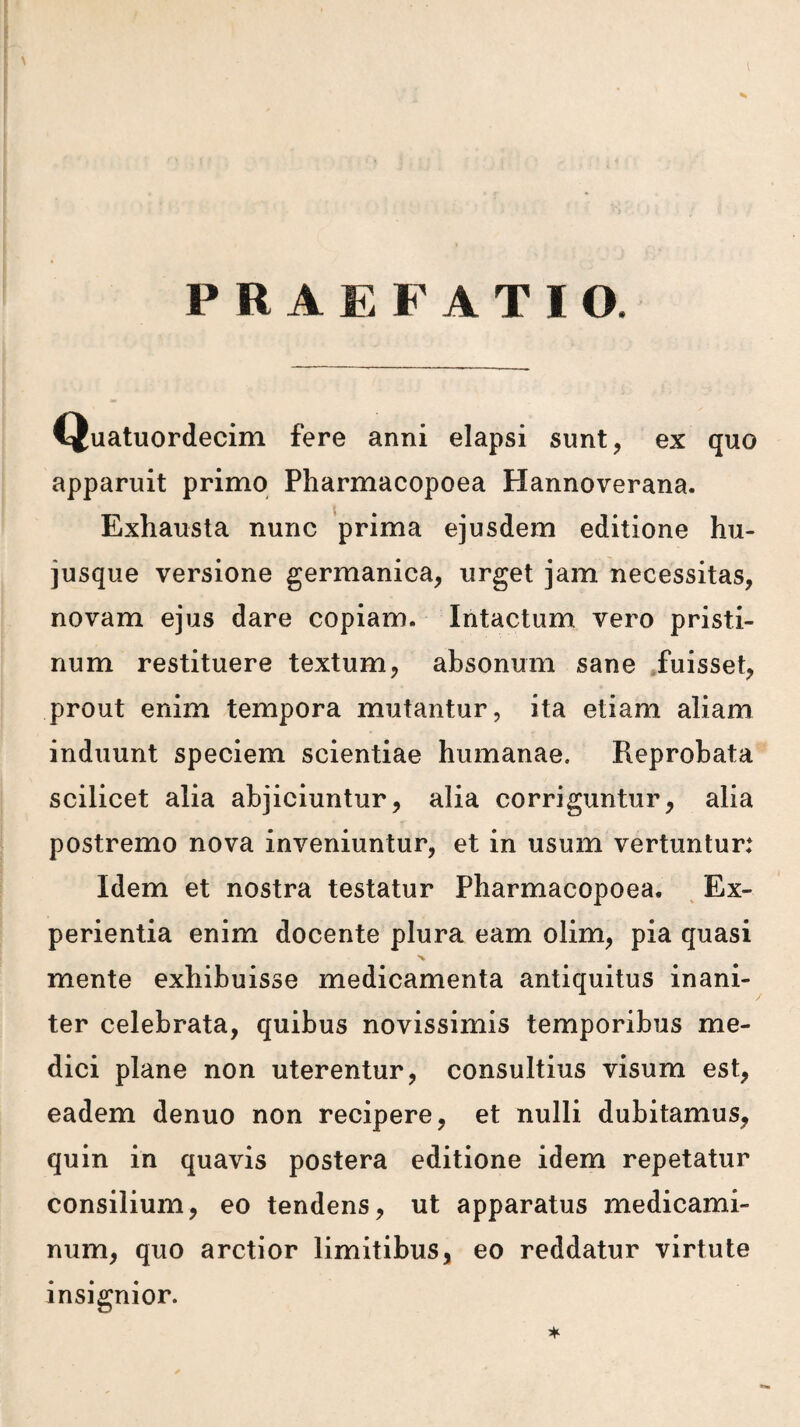 Quatuordecim fere anni elapsi sunt, ex quo apparuit prime Pharmacopoea Hannoverana. Exhausta nunc prima ejusdem editione hu- jusque versione germanica, urget jam necessitas, novam ejus dare copiam. Intactum vero pristi- num restituere textum, absonum sane .fuisset, prout enim tempora mutantur, ita etiam aliam induunt speciem scientiae humanae. Reprobata scilicet alia abjiciuntur, alia corriguntur, alia postremo nova inveniuntur, et in usum vertuntur: Idem et nostra testatur Pharmacopoea. ^ Ex- perientia enim docente plura earn olim, pia quasi A mente exhibuisse medicamenta antiquitus inani- ter celebrata, quibus novissimis temporibus me- dici plane non uterentur, consultius visum est, eadem denuo non recipere, et nulli dubitamus, quin in quavis postera editione idem repetatur consilium, eo tendens, ut apparatus medicami- num, quo arctior limitibus, eo reddatur virtute insignior.