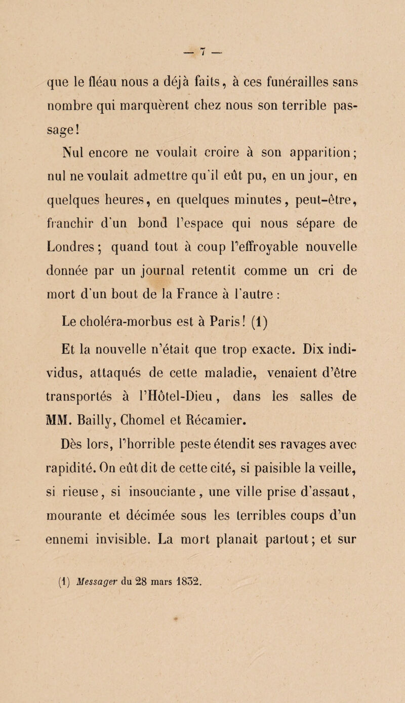 que le fléau nous a déjà faits, à ces funérailles sans nombre qui marquèrent chez nous son terrible pas¬ sage! Nul encore ne voulait croire à son apparition; nul ne voulait admettre qu’il eût pu, en un jour, en quelques heures, en quelques minutes, peut-être, fianchir d’un bond Tespace qui nous sépare de Londres; quand tout à coup Peffroyable nouvelle donnée par un journal retentit comme un cri de mort d’un bout de la France à l’autre : Le choléra-morbus est à Paris! (1) Et la nouvelle n’était que trop exacte. Dix indi¬ vidus, attaqués de cette maladie, venaient d’être transportés à l’Hôtel-Dieu, dans les salles de MM. Bailly, Chomel et Récamier. Dès lors, Phorrible peste étendit ses ravages avec- rapidité. On eût dit de cette cité, si paisible la veille, si rieuse, si insouciante, une ville prise d’assaut, mourante et décimée sous les terribles coups d’un ennemi invisible. La mort planait partout ; et sur