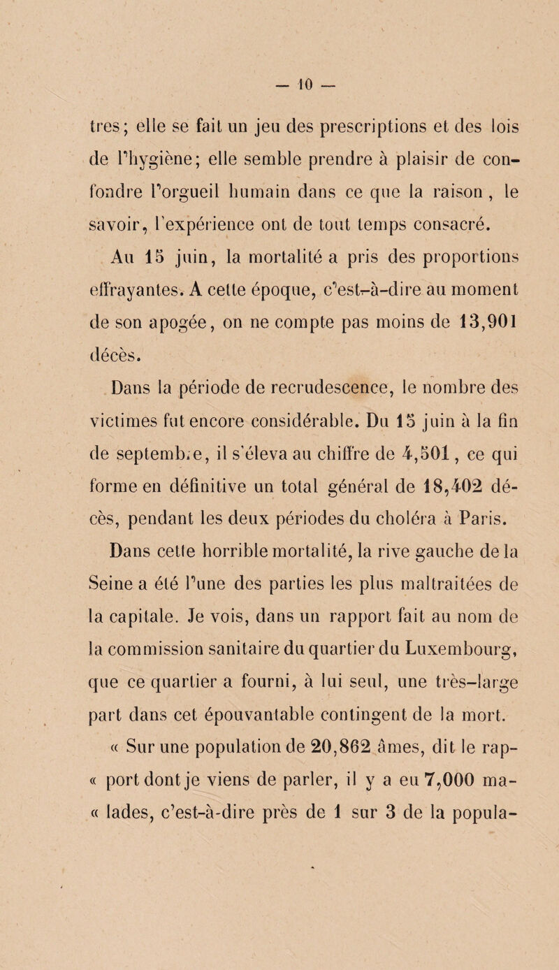 très; elle se fait un jeu des prescriptions et des lois de Phygiène; elle semble prendre à plaisir de con¬ fondre Porgueil humain dans ce que la raison , le savoir, Pexpérience ont de tout temps consacré. Au 15 juin, la mortalité a pris des proportions effrayantes. A celte époque, c'’est-à-dire au moment de son apogée, on ne compte pas moins de 13,901 décès. Dans la période de recrudescence, le nombre des victimes fut encore considérable. Du 13 juin à la fin de septemb.e, il s’éleva au chiffre de 4,501, ce qui forme en définitive un total général de 18,402 dé¬ cès, pendant les deux périodes du choléra à Paris. Dans cette horrible mortalité, la rive gauche de la Seine a été Pune des parties les plus maltraitées de la capitale. Je vois, dans un rapport fait au nom de la commission sanitaire du quartier du Luxembourg, que ce quartier a fourni, à lui seul, une très-large part dans cet épouvantable contingent de la mort. « Sur une population de 20,862 âmes, dit le rap- c( port dont je viens de parler, il y a eu 7,000 ma- « lades, c’est-à-dire près de 1 sur 3 de la popula-