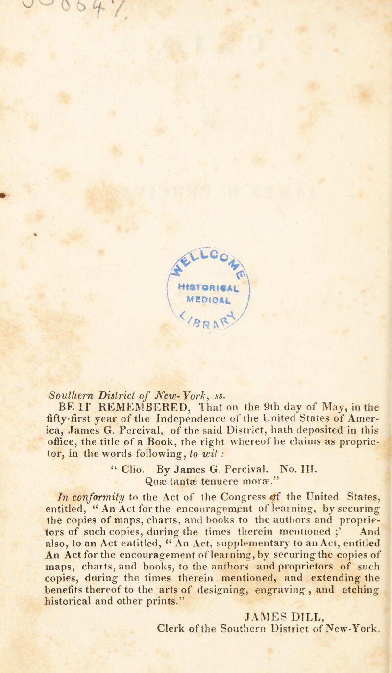 & BtftTO&teAL MBDfOAA. I 4r Southern District of New- York, ss. BF. IT REMEMBERED, That on the 9ih day of May, in the fifty-first year of the Independence of the United States of Amer¬ ica, James G. Percival, of the said District, hath deposited in this office, the title of a Book, the right whereof he claims as proprie¬ tor, in the words following, to wit : “ Clio. By James G. Percival. No. Ilf. Quag tantae tenuere morse.” In conformity to the Act of the Congress the United States, entitled, “An Act for the encouragement of learning, by securing the copies of maps, charts, and books to the authors and proprie¬ tors of such copies, during the times therein mentioned And also, to an Act entitled, “ An Act, supplementary to an Act, entitled An Act for the encouragement of learning, by securingthe copies of maps, charts, and books, to the authors and proprietors of such copies, during the times therein mentioned, and extending the benefits thereof to the arts of designing, engraving , and etching historical and other prints.” JAMES DILL, Clerk of the Southern District ofNew-York.