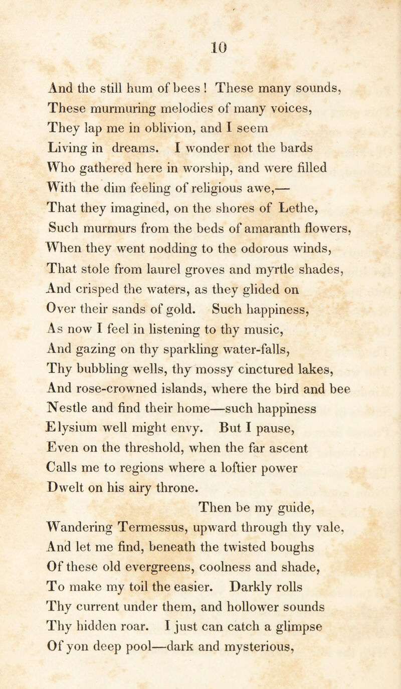 And the still hum of bees ! These many sounds, These murmuring melodies of many voices, They lap me in oblivion, and I seem Living in dreams. I wonder not the bards Who gathered here in worship, and were filled With the dim feeling of religious awe,— That they imagined, on the shores of Lethe, Such murmurs from the beds of amaranth flowers, When they went nodding to the odorous winds, That stole from laurel groves and myrtle shades, And crisped the waters, as they glided on Over their sands of gold. Such happiness, As now I feel in listening to thy music, And gazing on thy sparkling water-falls, Thy bubbling wells, thy mossy cinctured lakes, And rose-crowned islands, where the bird and bee Nestle and find their home—such happiness Elysium well might envy. But I pause, Even on the threshold, when the far ascent Calls me to regions where a loftier power Dwelt on his airy throne. Then be my guide, Wandering Termessus, upward through thy vale, And let me find, beneath the twisted boughs Of these old evergreens, coolness and shade, To make my toil the easier. Darkly rolls Thy current under them, and hollower sounds Thy hidden roar. I just can catch a glimpse Of yon deep pool—dark and mysterious,