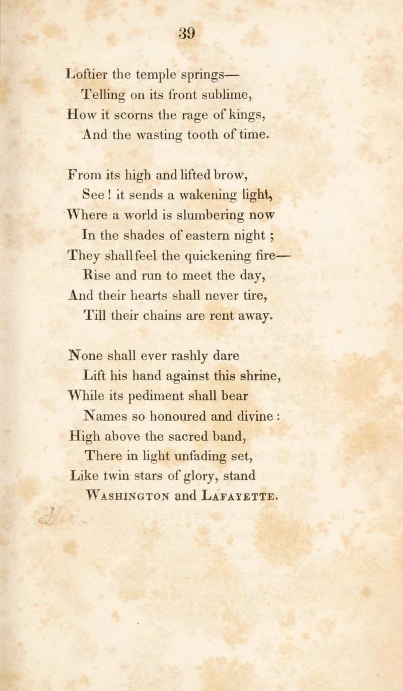 Loftier the temple springs— Telling on its front sublime, How it scorns the rage of kings, And the wasting tooth of time. From its high and lifted brow, See! it sends a wakening light, W here a world is slumbering now In the shades of eastern night ; They shall feel the quickening fire— Rise and run to meet the day, And their hearts shall never tire, Till their chains are rent away. None shall ever rashly dare Lift his hand against this shrine, While its pediment shall bear Names so honoured and divine : High above the sacred band, There in light unfading set, Like twin stars of glory, stand Washington and Lafayette. 7