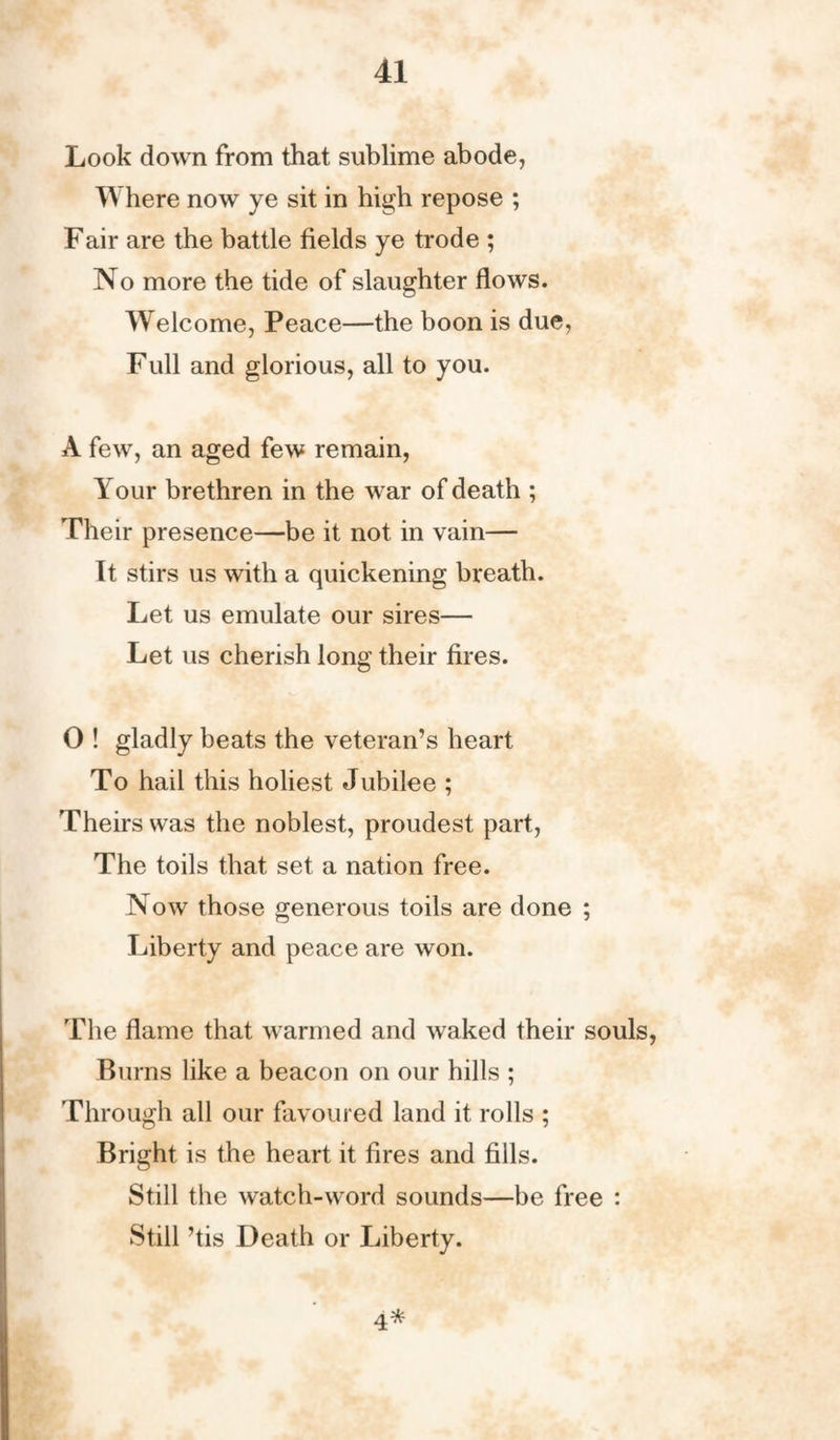 Look down from that sublime abode, Where now ye sit in high repose ; Fair are the battle fields ye trode ; No more the tide of slaughter flows. Welcome, Peace—the boon is due, Full and glorious, all to you. A few, an aged few remain, Your brethren in the w ar of death ; Their presence—be it not in vain— It stirs us with a quickening breath. Let us emulate our sires— Let us cherish long their fires. O ! gladly beats the veteran’s heart To hail this holiest Jubilee ; Theirs was the noblest, proudest part, The toils that set a nation free. Now those generous toils are done ; Liberty and peace are won. The flame that warmed and waked their souls, Burns like a beacon on our hills ; Through all our favoured land it rolls ; Bright is the heart it fires and fills. Still the watch-word sounds—be free : Still ’tis Death or Liberty. 4*