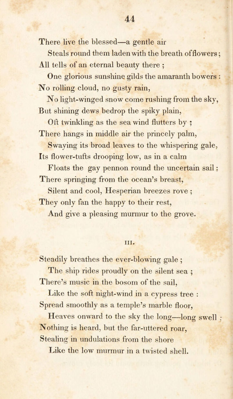 There live the blessed—a gentle air Steals round them laden with the breath offlowers; All tells of an eternal beauty there ; One glorious sunshine gilds the amaranth bowers : No rolling cloud, no gusty rain, No light-winged snow come rushing from the sky, But shining dews bedrop the spiky plain, Oft twinkling as the sea wind flutters by ; There hangs in middle air the princely palm, Swaying its broad leaves to the whispering gale. Its flower-tufts drooping low, as in a calm Floats the gay pennon round the uncertain sail There springing from the ocean’s breast, Silent and cool, Hesperian breezes rove ; They only fan the happy to their rest, And give a pleasing murmur to the grove. hi. Steadily breathes the ever-blowing gale ; The ship rides proudly on the silent sea ; There’s music in the bosom of the sail, Like the soft night-wind in a cypress tree : Spread smoothly as a temple’s marble floor, Heaves onward to the sky the long—long swell ; Nothing is heard, but the far-uttered roar, Stealing in undulations from the shore Like the low murmur in a twisted shell.