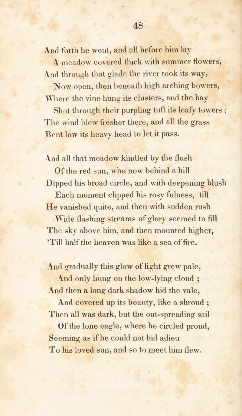 And forth he went, and all before him lay A meadow covered thick with summer flowers, And through that glade the river took its way, Now open, then beneath high arching bowers, Where the vine hung its clusters, and the bay Shot through their purpling tuft its leafy towers ; The wind blew fresher there, and all the grass Bent low its heavy head to let it pass. And all that meadow kindled by the flush Of the red sun, who now behind a hill Dipped his broad circle, and with deepening blush Each moment clipped his rosy fulness, till He vanished quite, and then with sudden rush Wide flashing streams of glory seemed to fill The sky above him, and then mounted higher, ’Till half tlie heaven was like a sea of fire. And gradually this glow of light grew pale, And only hung on the low-lying cloud ; And then a long dark shadow hid the vale, And covered up its beauty, like a shroud ; Then all was dark, but the out-spreading sail Of the lone eagle, where he circled proud, Seeming as if he could not bid adieu To his loved sun, and so to meet him flew.