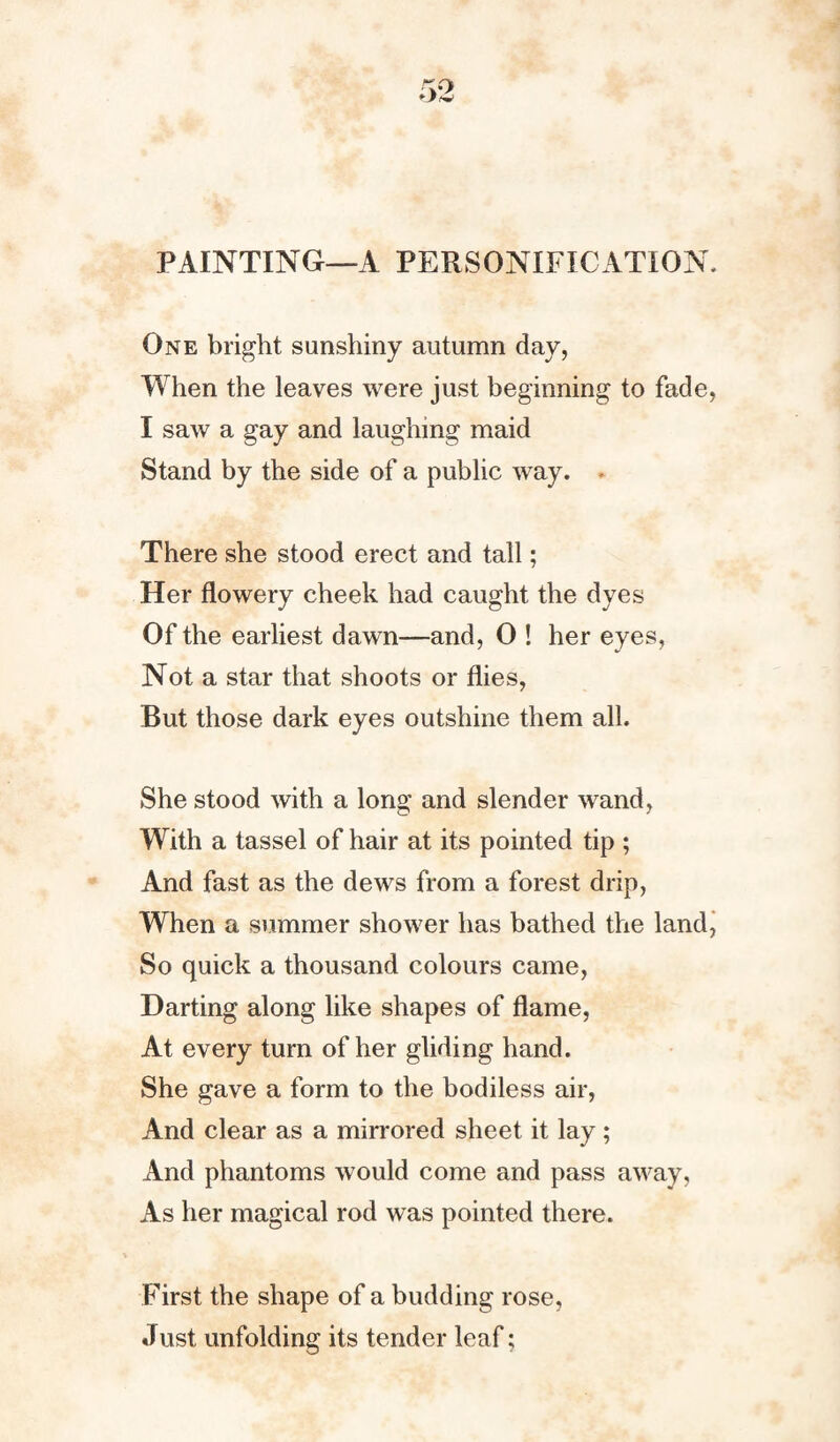 PAINTING—A PERSONIFICATION, One bright sunshiny autumn day, When the leaves were just beginning to fade, I saw a gay and laughing maid Stand by the side of a public way. There she stood erect and tall; Her flowery cheek had caught the dyes Of the earliest dawn—and, 0 ! her eyes. Not a star that shoots or flies, But those dark eyes outshine them all. She stood with a long and slender wand, With a tassel of hair at its pointed tip ; And fast as the dews from a forest drip, When a summer shower has bathed the land, So quick a thousand colours came, Darting along like shapes of flame, At every turn of her gliding hand. She gave a form to the bodiless air, And clear as a mirrored sheet it lay; And phantoms would come and pass away, As her magical rod was pointed there. First the shape of a budding rose, Just unfolding its tender leaf;