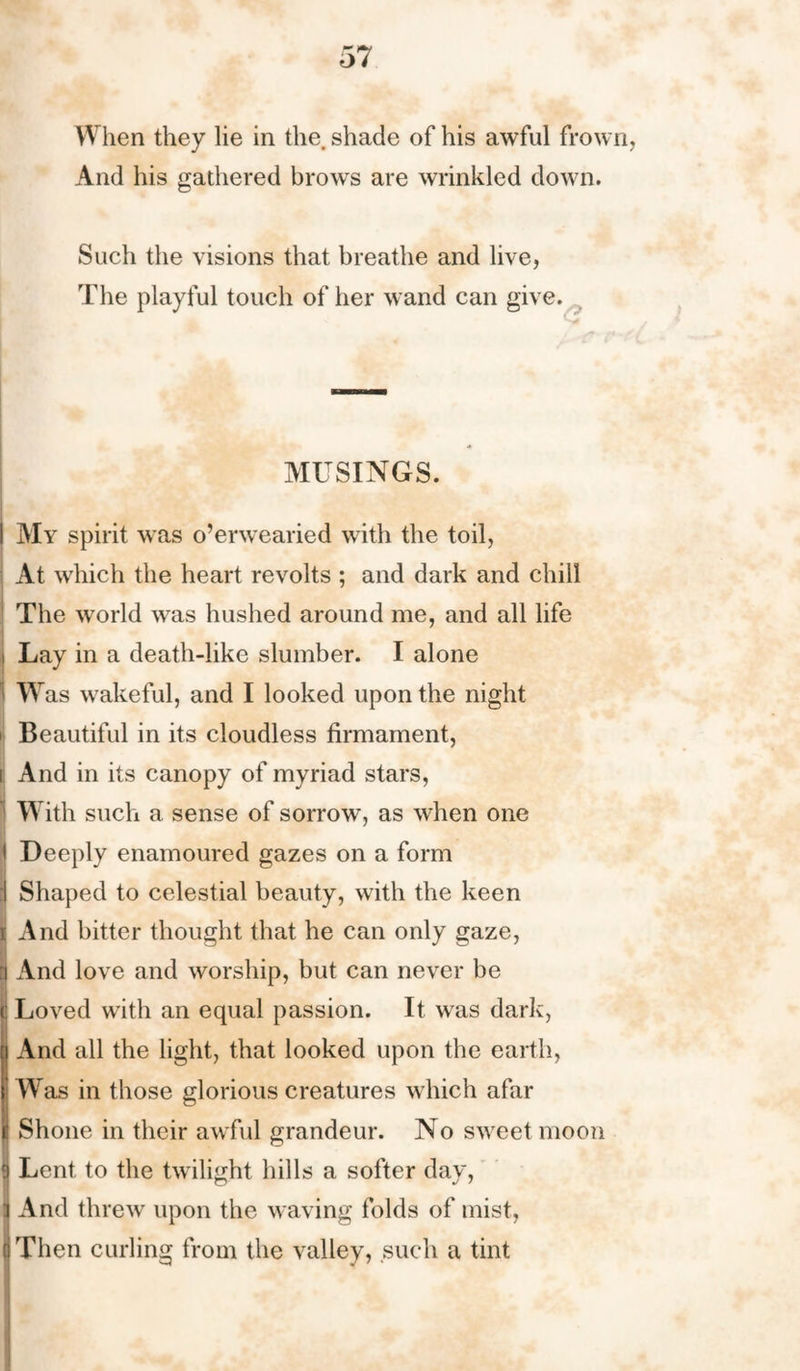 When they lie in the. shade of his awful frown, And his gathered brows are wrinkled down. Such the visions that breathe and live, The playful touch of her wand can give. MUSINGS. I My spirit was o’erwearied with the toil, At which the heart revolts ; and dark and chill The world was hushed around me, and all life i Lay in a death-like slumber. I alone I Was wakeful, and I looked upon the night i Beautiful in its cloudless firmament, i And in its canopy of myriad stars, 1 With such a sense of sorrow, as when one I Deeply enamoured gazes on a form :! Shaped to celestial beauty, with the keen i And bitter thought that he can only gaze, t) And love and worship, but can never be c Loved with an equal passion. It was dark, i And all the light, that looked upon the earth, Was in those glorious creatures which afar j Shone in their awful grandeur. No sweet moon | Lent to the twilight hills a softer day, ] And threw upon the waving folds of mist, ((Then curling from the valley, such a tint