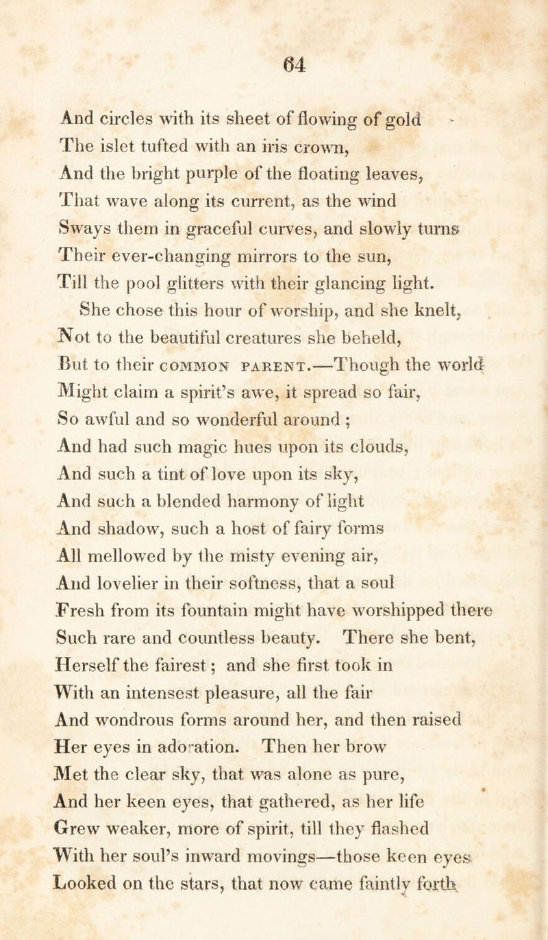 And circles with its sheet of flowing of gold The islet tufted with an iris crown, And the bright purple of the floating leaves, That wave along its current, as the wind Sways them in graceful curves, and slowly turns Their ever-changing mirrors to the sun, Till the pool glitters with their glancing light. She chose this hour of worship, and she knelt, Not to the beautiful creatures she beheld, But to their common parent.—Though the world Might claim a spirit’s awe, it spread so fair, So awful and so wonderful around ; And had such magic hues upon its clouds, And such a tint of love upon its sky, And such a blended harmony of light And shadow, such a host of fairy forms All mellowed by the misty evening air, And lovelier in their softness, that a soul Fresh from its fountain might have worshipped there Such rare and countless beauty. There she bent, Herself the fairest; and she first took in With an intensest pleasure, all the fair And wondrous forms around her, and then raised Her eyes in ado ation. Then her brow Met the clear sky, that was alone as pure, And her keen eyes, that gathered, as her life Grew weaker, more of spirit, till they flashed With her soul’s inward movings—those keen eyes Looked on the stars, that now came faintly forth.