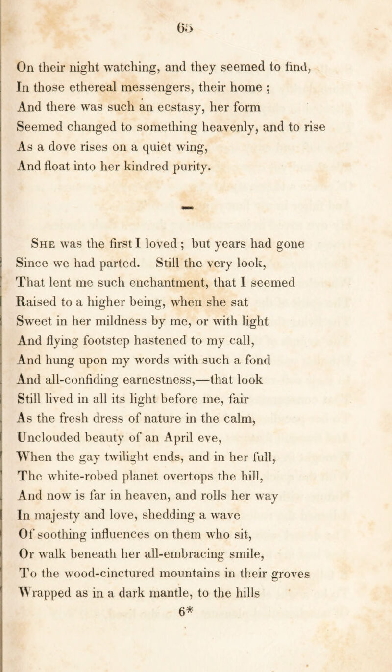 (35 On their night watching, and they seemed to find, In those ethereal messengers, their home ; And there was such an ecstasy, her form Seemed changed to something heavenly, and to rise As a dove rises on a quiet wing, And float into her kindred purity. She was the first I loved ; but years had gone Since we had parted. Still the very look, That lent me such enchantment, that I seemed Raised to a higher being, when she sat Sweet in her mildness by me, or with light And flying footstep hastened to my call, And hung upon my words with such a fond And all-confiding earnestness,—that look Still lived in all its light before me, fair As the fresh dress of nature in the calm, Unclouded beauty of an April eve, When the gay twilight ends, and in her full, The white-robed planet overtops the hill, And now is far in heaven, and rolls her way In majesty and love, shedding a wave Of soothing influences on them who sit, Or walk beneath her all-embracing smile, To the wood-cinctured mountains in their groves Wrapped as in a dark mantle, to the hills 6*