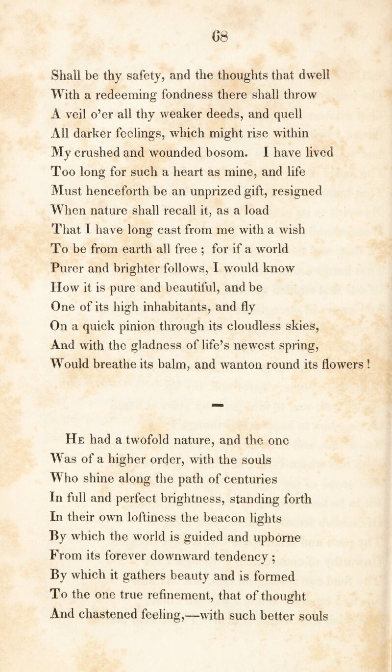 Shall be thy safety, and the thoughts that dwell With a redeeming fondness there shall throw A veil o’er all thy weaker deeds, and quell All darker feelings, which might rise within My crushed and wounded bosom. I have lived Too long for such a heart as mine, and life Must henceforth be an unprized gift, resigned When nature shall recall it, as a load That I have long cast from me with a wish To be from earth all free ; for if a world Purer and brighter follows, I would know How it is pure and beautiful, and be One of its high inhabitants, and fly On a quick pinion through its cloudless skies, And with the gladness of life’s newrest spring, Would breathe its balm, and wanton round its flower He had a twofold nature, and the one Was of a higher order, with the souls Who shine along the path of centuries In full and perfect brightness, standing forth In their own loftiness the beacon lights By which the world is guided and upborne From its forever downward tendency ; By which it gathers beauty and is formed To the one true refinement, that of thought And chastened feeling,—with such better souls