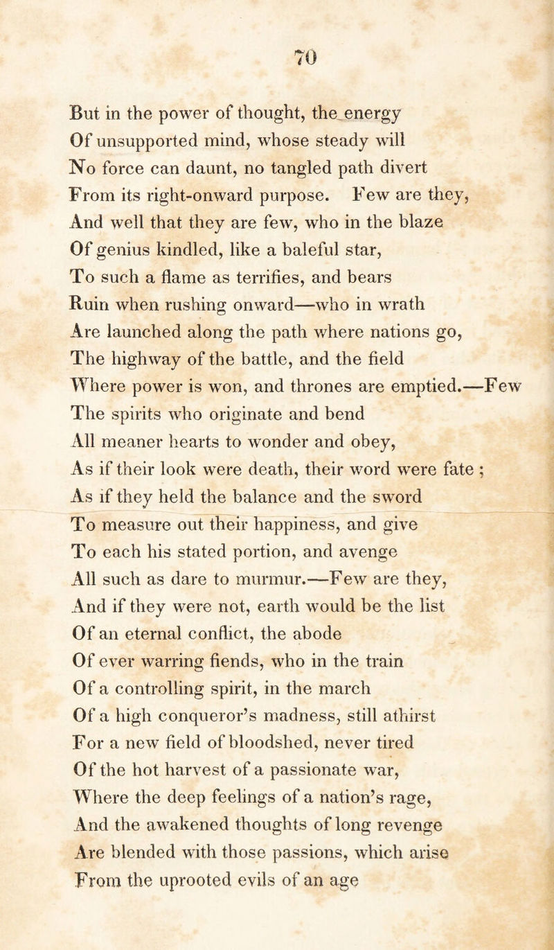 But in the power of thought, the energy Of unsupported mind, whose steady will No force can daunt, no tangled path divert From its right-onward purpose. Few are they, And well that they are few, who in the blaze Of genius kindled, like a baleful star, To such a flame as terrifies, and bears Ruin when rushing onward—who in wrath Are launched along the path where nations go, The highway of the battle, and the field Where power is won, and thrones are emptied.—Few The spirits who originate and bend All meaner hearts to wonder and obey, As if their look were death, their word were fate ; As if they held the balance and the sword To measure out their happiness, and give To each his stated portion, and avenge All such as dare to murmur.—Few are they, And if they were not, earth would be the list Of an eternal conflict, the abode Of ever warring fiends, who in the train Of a controlling spirit, in the march Of a high conqueror’s madness, still athirst For a new field of bloodshed, never tired Of the hot harvest of a passionate war, Where the deep feelings of a nation’s rage, And the awakened thoughts of long revenge Are blended with those passions, which arise From the uprooted evils of an age