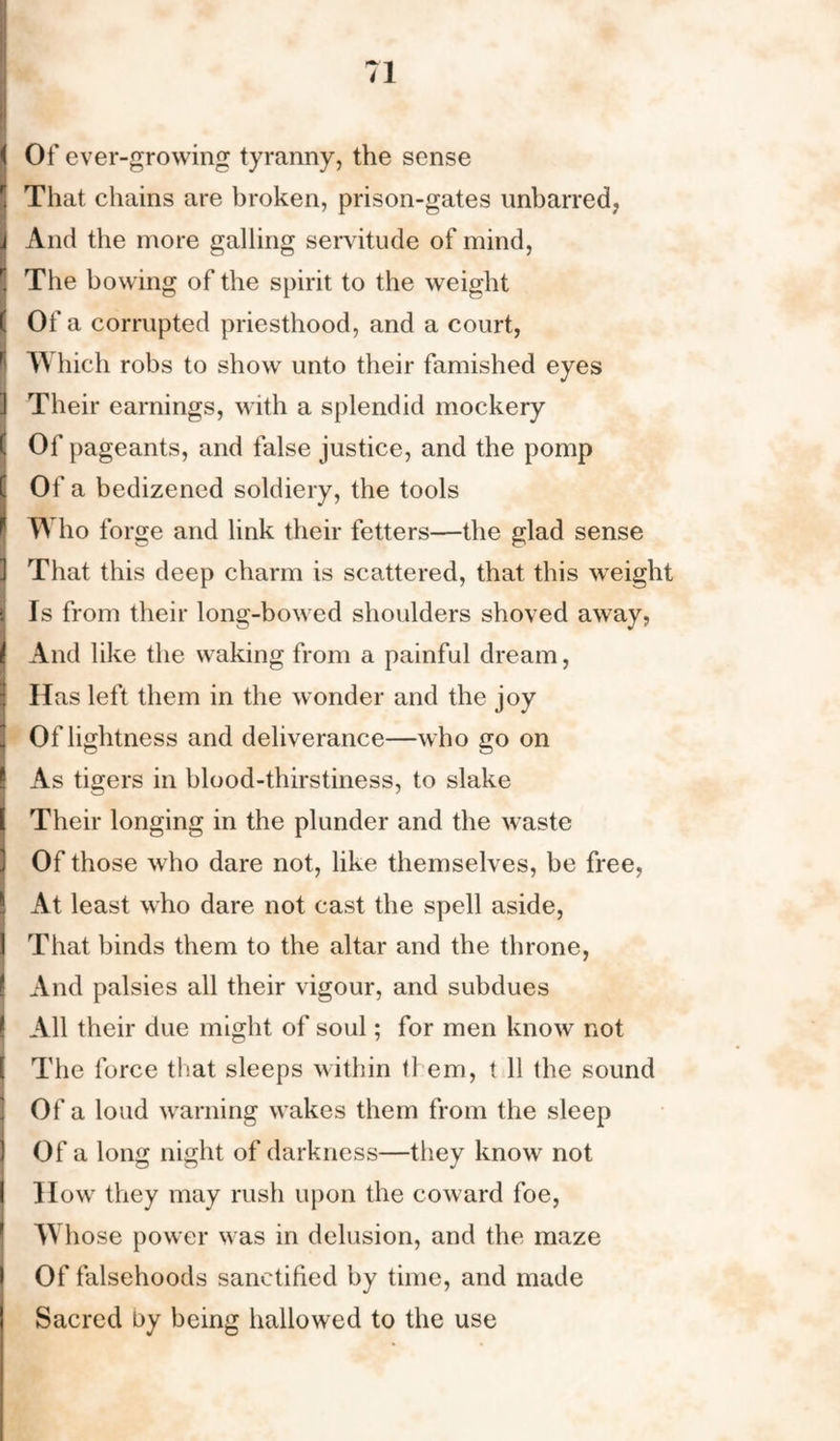 I Of ever-growing tyranny, the sense That chains are broken, prison-gates unbarred, IAnd the more galling servitude of mind, The bowing of the spirit to the weight ( Of a corrupted priesthood, and a court, W hich robs to show unto their famished eyes I Their earnings, with a splendid mockery Of pageants, and false justice, and the pomp Of a bedizened soldiery, the tools TV ho forge and link their fetters—the glad sense That this deep charm is scattered, that this weight Is from their long-bowed shoulders shoved away, And like the waking from a painful dream, Has left them in the wonder and the joy Of lightness and deliverance—who go on As tigers in blood-thirstiness, to slake Their longing in the plunder and the waste Of those who dare not, like themselves, be free, ! At least who dare not cast the spell aside, I That binds them to the altar and the throne, And palsies all their vigour, and subdues I All their due might of soul; for men know not The force that sleeps within them, t 11 the sound Of a loud warning wakes them from the sleep Of a long night of darkness—they know not How they may rush upon the coward foe, Whose power was in delusion, and the maze Of falsehoods sanctified by time, and made Sacred by being hallowed to the use