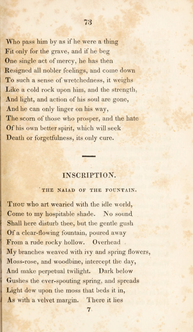 Who pass him by as if he were a thing Fit only for the grave, and if he beg One single act of mercy, he has then Resigned all nobler feelings, and come down To such a sense of wretchedness, it weighs Like a cold rock upon him, and the strength, And light, and action of his soul are gone, And he can only linger on his way, The scorn of those who prosper, and the hate Of his own better spirit, which will seek Death or forgetfulness, its only cure. INSCRIPTION. THE NAIAD OF THE FOUNTAIN. Thou who art wearied with the idle world, Come to my hospitable shade. No sound Shall here disturb thee, but the gentle gush I Of a clear-flowing fountain, poured away From a rude rocky hollow. Overhead My branches weaved with ivy and spring flowers, S Moss-rose, and woodbine, intercept the day, \ And make perpetual twilight. Dark below « Gushes the ever-spouting spring, and spreads Light dew upon the moss that beds it in, As with a velvet margin. There it lies 7