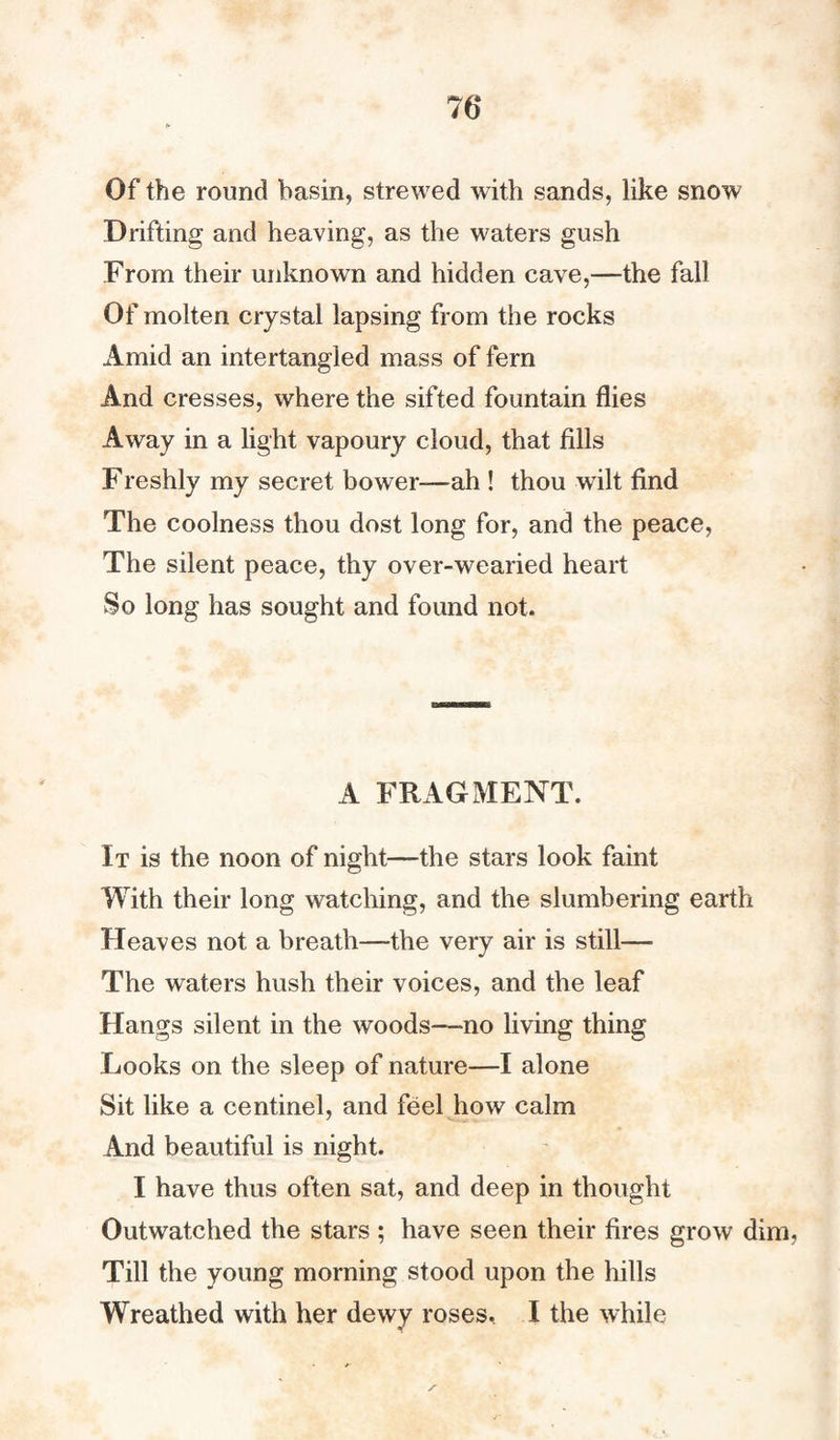 76* Of the round basin, strewed with sands, like snow Drifting and heaving, as the waters gush From their unknown and hidden cave,—the fall Of molten crystal lapsing from the rocks Amid an intertangled mass of fern And cresses, where the sifted fountain flies Away in a light vapoury cloud, that fills Freshly my secret bower-—ah ! thou wilt find The coolness thou dost long for, and the peace, The silent peace, thy over-wearied heart So long has sought and found not. A FRAGMENT. It is the noon of night—the stars look faint With their long watching, and the slumbering earth Heaves not a breath—the very air is still— The waters hush their voices, and the leaf Hangs silent in the woods—no living thing Looks on the sleep of nature—I alone Sit like a centinel, and feel how calm And beautiful is night. I have thus often sat, and deep in thought Outwatched the stars ; have seen their fires grow dim, Till the young morning stood upon the hills Wreathed with her dewy roses, I the while