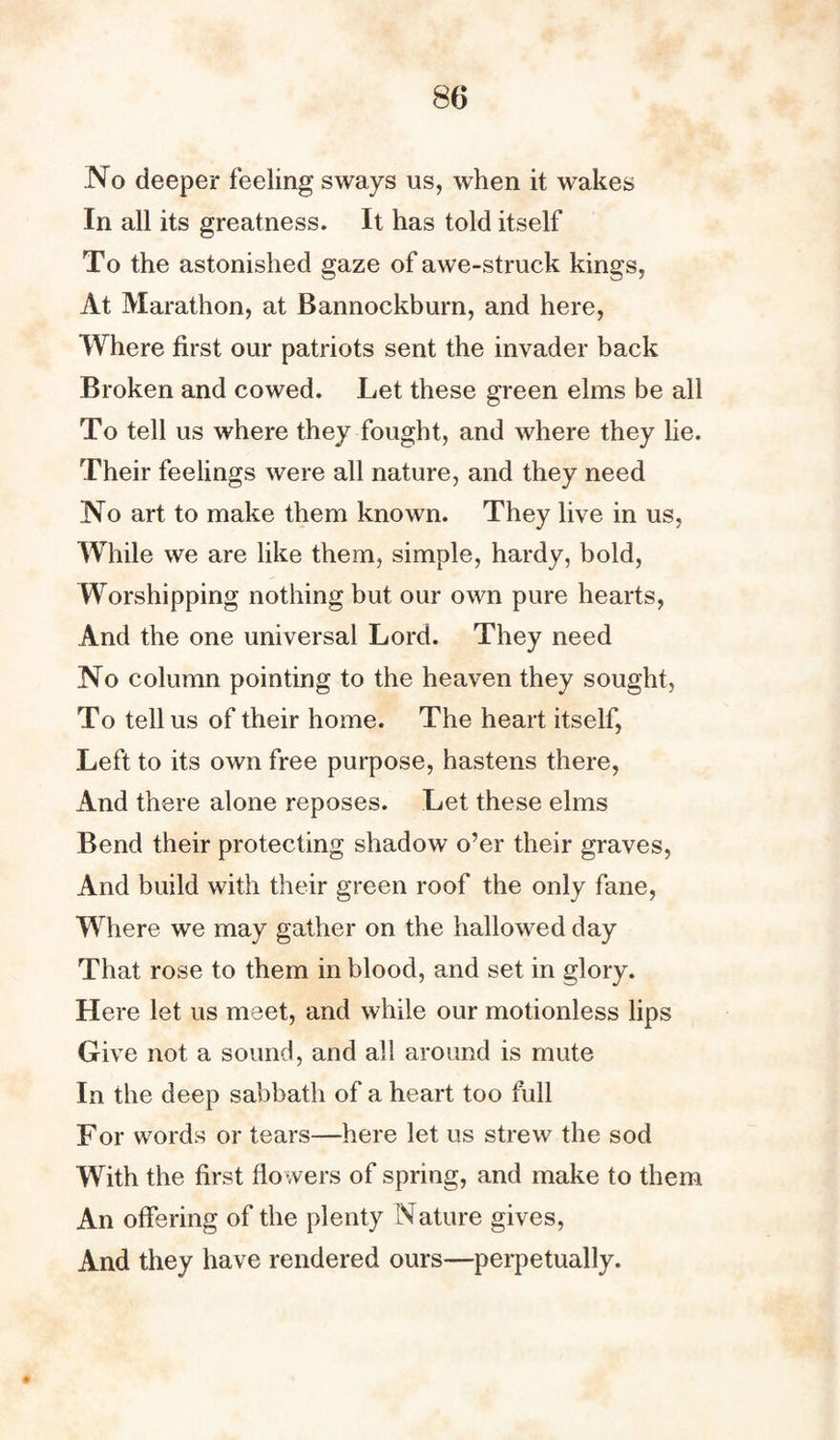 No deeper feeling sways us, when it wakes In all its greatness. It has told itself To the astonished gaze of awe-struck kings, At Marathon, at Bannockburn, and here, Where first our patriots sent the invader back Broken and cowed. Let these green elms be all To tell us where they fought, and where they lie. Their feelings were all nature, and they need No art to make them known. They live in us, While we are like them, simple, hardy, bold, Worshipping nothing but our own pure hearts, And the one universal Lord. They need No column pointing to the heaven they sought, To tell us of their home. The heart itself, Left to its own free purpose, hastens there, And there alone reposes. Let these elms Bend their protecting shadow o’er their graves, And build with their green roof the only fane, Where we may gather on the hallowed day That rose to them in blood, and set in glory. Here let us meet, and while our motionless lips Give not a sound, and all around is mute In the deep sabbath of a heart too full For words or tears—here let us strew the sod With the first flowers of spring, and make to them An offering of the plenty Nature gives, And they have rendered ours—perpetually.
