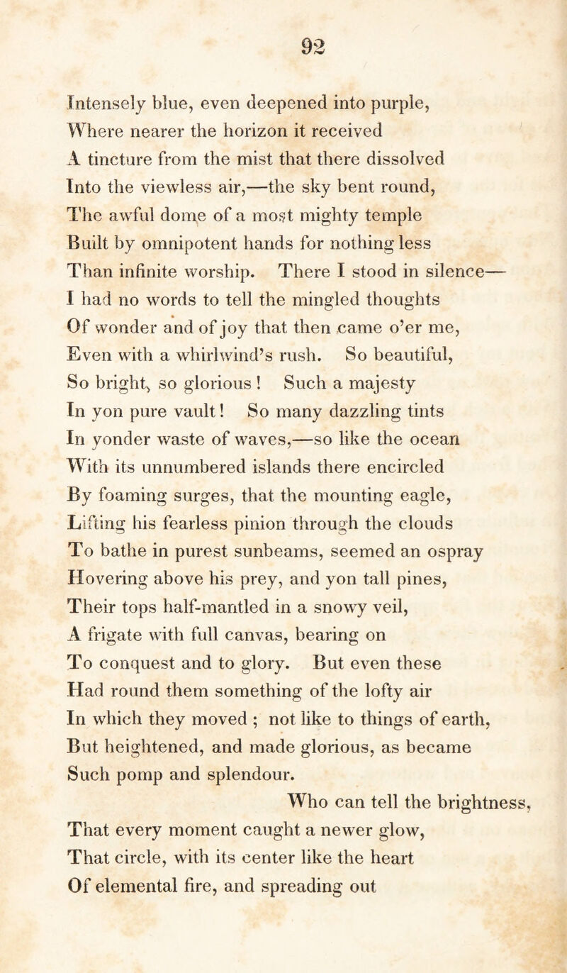 Intensely blue, even deepened into purple, Where nearer the horizon it received A tincture from the mist that there dissolved Into the viewless air,—the sky bent round, The awful dome of a most mighty temple Built by omnipotent hands for nothing less Than infinite worship. There I stood in silence— I had no words to tell the mingled thoughts Of wonder and of joy that then came o’er me, Even with a whirlwind’s rush. So beautiful, So bright, so glorious ! Such a majesty In yon pure vault! So many dazzling tints In vender waste of waves,—so like the ocean With its unnumbered islands there encircled By foaming surges, that the mounting eagle, Lifting his fearless pinion through the clouds To bathe in purest sunbeams, seemed an ospray Hovering above his prey, and yon tall pines, Their tops half-mantled in a snowy veil, A frigate with full canvas, bearing on To conquest and to glory. But even these Had round them something of the lofty air In which they moved ; not like to things of earth, But heightened, and made glorious, as became Such pomp and splendour. Who can tell the brightness. That every moment caught a newer glow, That circle, with its center like the heart Of elemental fire, and spreading out
