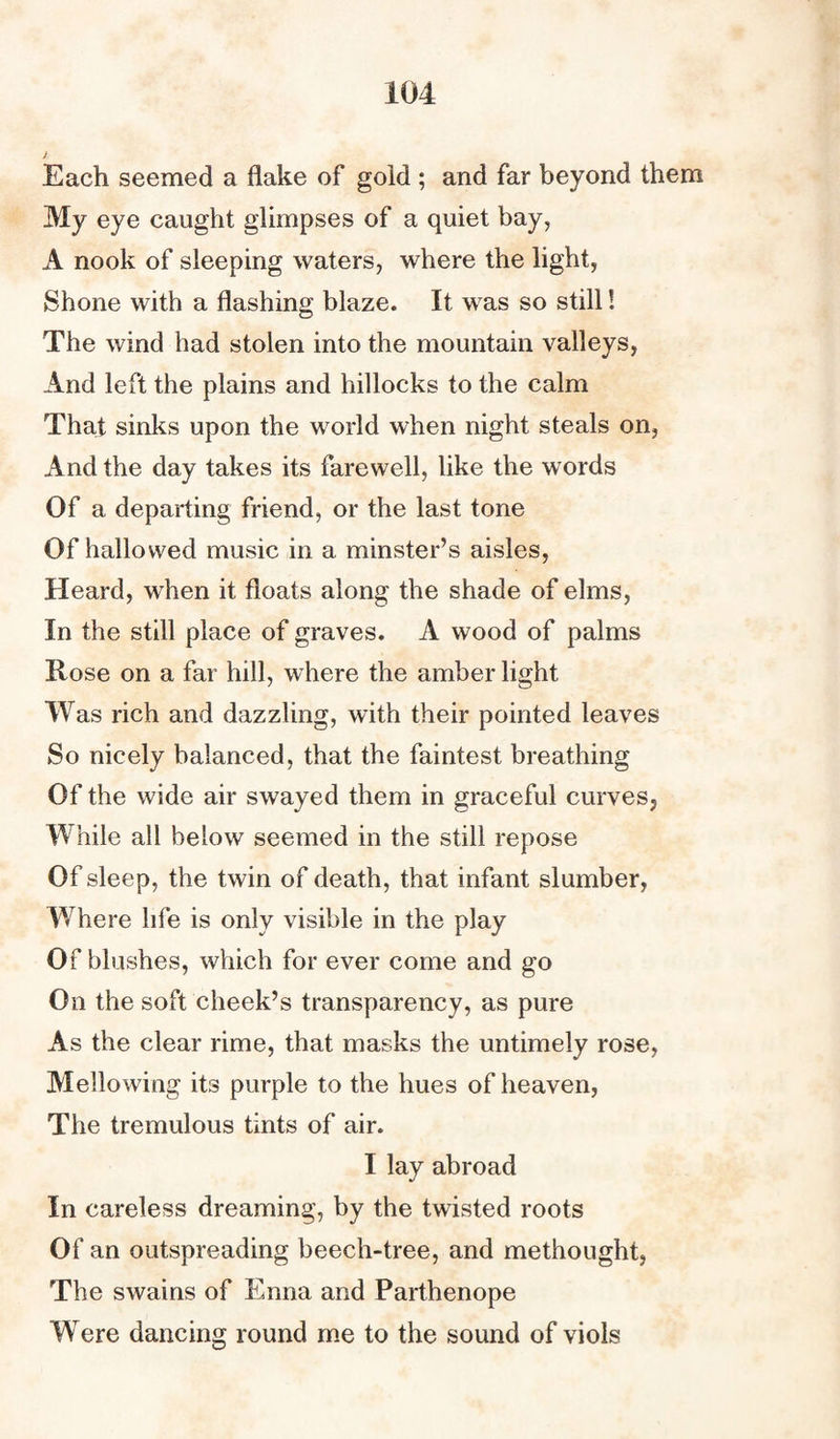 Each seemed a flake of gold ; and far beyond them My eye caught glimpses of a quiet bay, A nook of sleeping waters, where the light, Shone with a flashing blaze. It was so still! The wind had stolen into the mountain valleys, And left the plains and hillocks to the calm That sinks upon the world when night steals on, And the day takes its farewell, like the words Of a departing friend, or the last tone Of hallowed music in a minster’s aisles, Heard, when it floats along the shade of elms, In the still place of graves. A wood of palms Rose on a far hill, where the amber light Was rich and dazzling, with their pointed leaves So nicely balanced, that the faintest breathing Of the wide air swayed them in graceful curves, While all below seemed in the still repose Of sleep, the twin of death, that infant slumber, Where life is only visible in the play Of blushes, which for ever come and go On the soft cheek’s transparency, as pure As the clear rime, that masks the untimely rose, Mellowing its purple to the hues of heaven, The tremulous tints of air. I lay abroad In careless dreaming, by the twisted roots Of an outspreading beech-tree, and methought, The swains of Enna and Parthenope Were dancing round me to the sound of viols