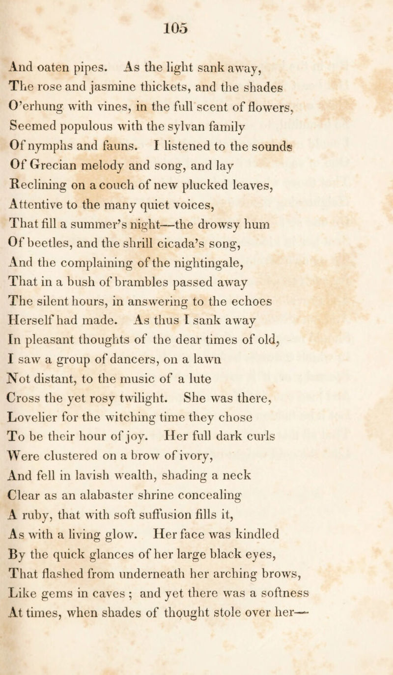 And oaten pipes. As the light sank away, The rose and jasmine thickets, and the shades O’erhung with vines, in the full scent of flowers, Seemed populous with the sylvan family Of nymphs and fauns. I listened to the sounds Of Grecian melody and song, and lay Reclining on a couch of new plucked leaves, Attentive to the many quiet voices, That fill a summer’s night—the drowsy hum Of beetles, and the shrill cicada’s song, And the complaining of the nightingale, That in a bush of brambles passed away The silent hours, in answering to the echoes Herself had made. As thus I sank away In pleasant thoughts of the dear times of old, I saw a group of dancers, on a lawn Not distant, to the music of a lute Cross the yet rosy twilight. She was there, Lovelier for the witching time they chose To be their hour of joy. Her full dark curls W ere clustered on a brow of ivory, And fell in lavish wealth, shading a neck Clear as an alabaster shrine concealing A ruby, that with soft suffusion fills it, As with a living glow. Her face wras kindled By the quick glances of her large black eyes, That flashed from underneath her arching brows, Like gems in caves ; and yet there was a softness At times, when shades of thought stole over her-—