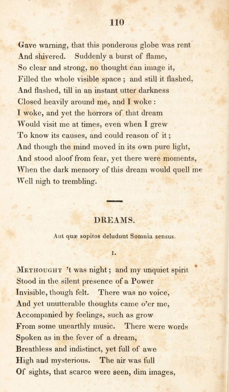 Gave warning, that this ponderous globe was rent And shivered. Suddenly a burst of flame, So clear and strong, no thought can image it, Filled the whole visible space ; and still it flashed, And flashed, till in an instant utter darkness Closed heavily around me, and I woke : I woke, and yet the horrors of that dream Would visit me at times, even when I grew To know its causes, and could reason of it; And though the mind moved in its own pure light, And stood aloof from fear, yet there were moments, When the dark memory of this dream would quell me Well nigh to trembling. DREAMS. Aut quae sopitos deludunt Somnia sensus. I. Methought ’t was night; and my unquiet spirit Stood in the silent presence of a Power Invisible, though felt. There was no voice, And yet unutterable thoughts came o’er me, Accompanied by feelings, such as grow From some unearthly music. There were words Spoken as in the fever of a dream, Breathless and indistinct, yet full of awe High and mysterious. The air was full Of sights, that scarce were seen, dim images,