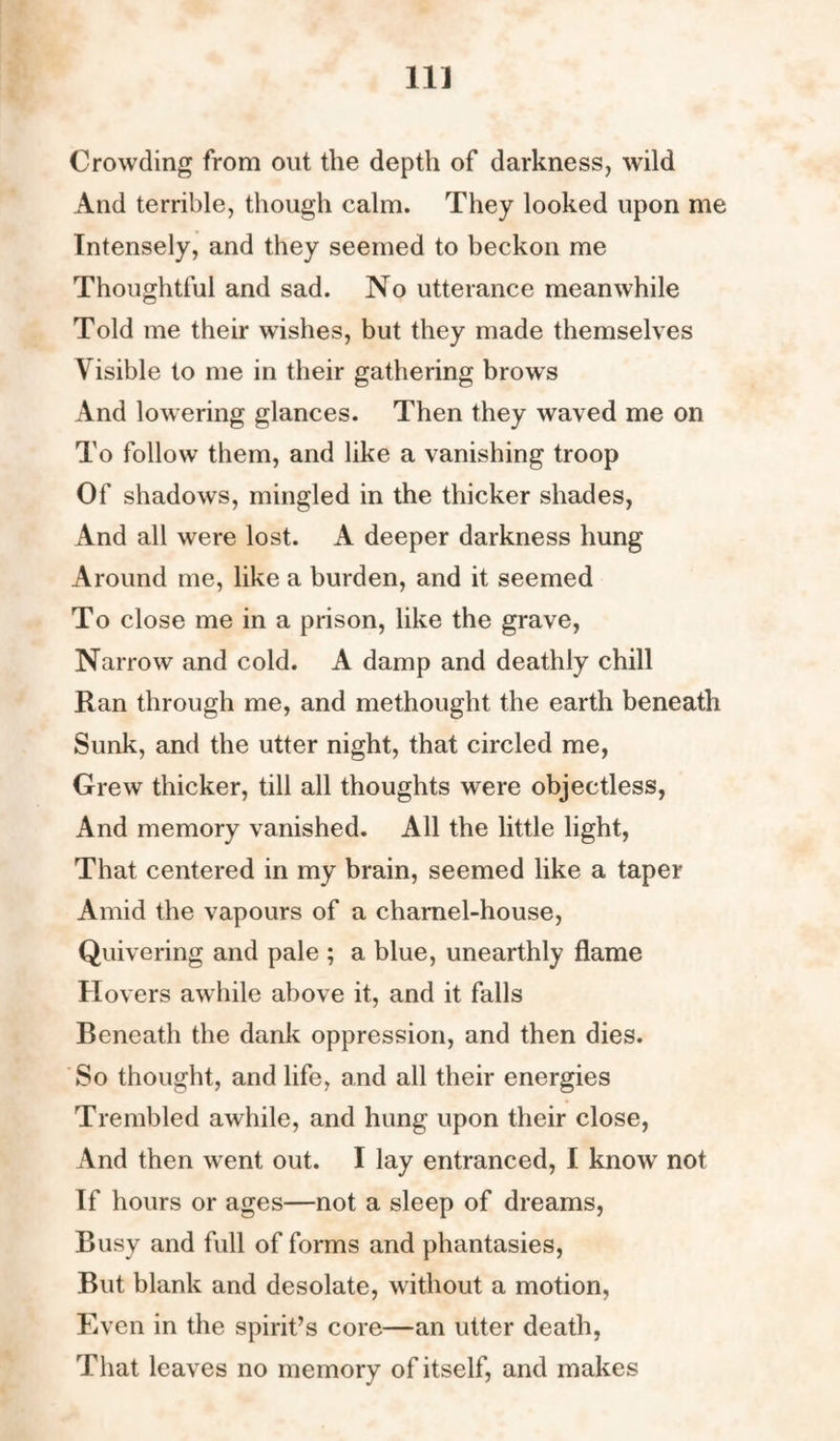 11] Crowding from out the depth of darkness, wild And terrible, though calm. They looked upon me Intensely, and they seemed to beckon me Thoughtful and sad. No utterance meanwhile Told me their wishes, but they made themselves Visible to me in their gathering brows And lowering glances. Then they waved me on To follow them, and like a vanishing troop Of shadows, mingled in the thicker shades, And all were lost. A deeper darkness hung Around me, like a burden, and it seemed To close me in a prison, like the grave, Narrow and cold. A damp and deathly chill Ran through me, and methought the earth beneath Sunk, and the utter night, that circled me, Grew thicker, till all thoughts were objectless, And memory vanished. All the little light, That centered in my brain, seemed like a taper Amid the vapours of a charnel-house, Quivering and pale ; a blue, unearthly flame Hovers awhile above it, and it falls Beneath the dank oppression, and then dies. So thought, and life, and all their energies Trembled awhile, and hung upon their close, And then went out. I lay entranced, I know not If hours or ages—not a sleep of dreams, Busy and full of forms and phantasies, But blank and desolate, without a motion, Even in the spirit’s core—an utter death, That leaves no memory of itself, and makes