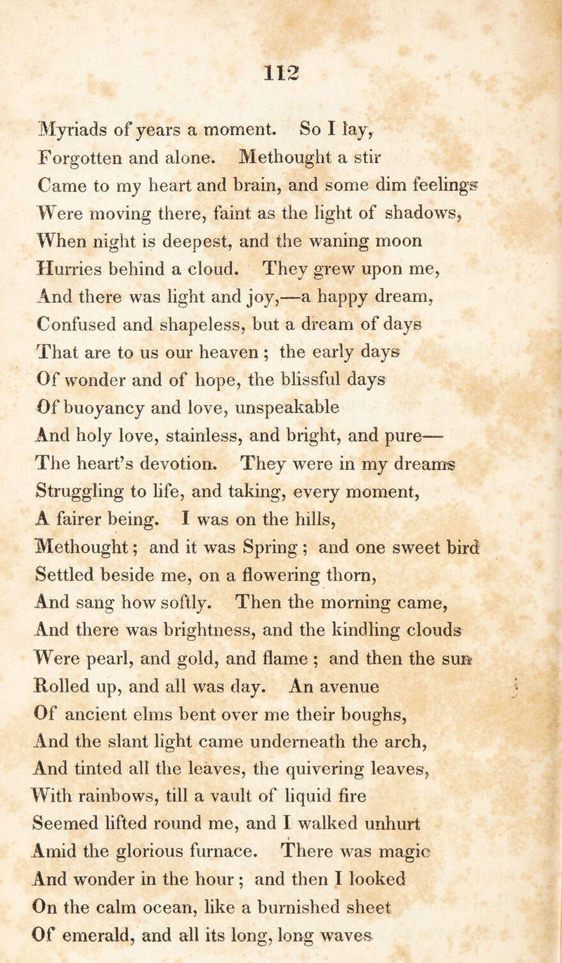 Myriads of years a moment. So I lay, Forgotten and alone. Methought a stir Came to my heart and brain, and some dim feelings Were moving there, faint as the light of shadows, When night is deepest, and the waning moon Hurries behind a cloud. They grew upon me, And there was light and joy,—a happy dream, Confused and shapeless, but a dream of days That are to us our heaven; the early days Of wonder and of hope, the blissful days Of buoyancy and love, unspeakable And holy love, stainless, and bright, and pure— The heart’s devotion. They were in my dreams Struggling to life, and taking, every moment, A fairer being. I was on the hills, Methought; and it was Spring ; and one sweet bird Settled beside me, on a flowering thorn, And sang how softly. Then the morning came, And there was brightness, and the kindling clouds Were pearl, and gold, and flame ; and then the sun Rolled up, and all was day. An avenue Of ancient elms bent over me their boughs, And the slant light came underneath the arch, And tinted all the leaves, the quivering leaves, With rainbows, till a vault of liquid fire Seemed lifted round me, and I walked unhurt « Amid the glorious furnace. There was magic And wonder in the hour; and then I looked On the calm ocean, like a burnished sheet Of emerald, and all its long, long waves