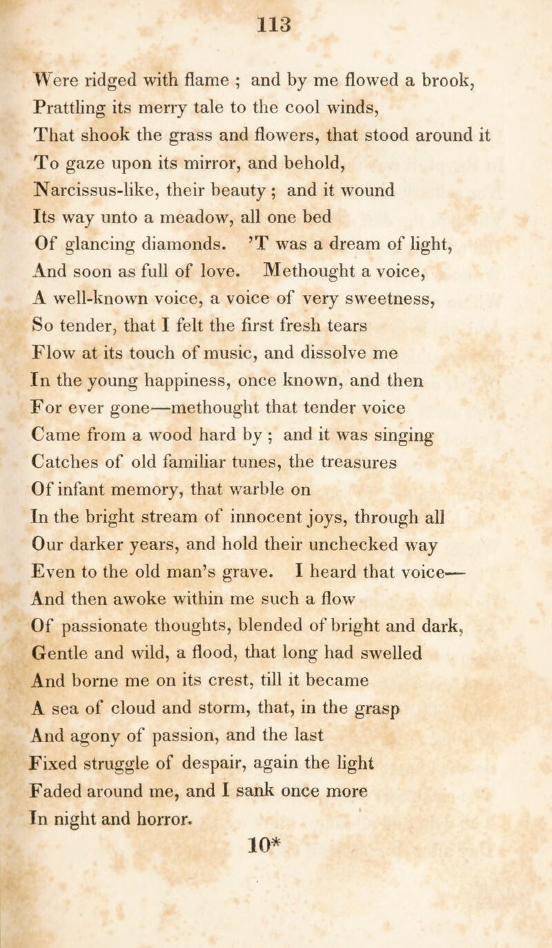 W ere ridged with flame ; and by me flowed a brook, Prattling its merry tale to the cool winds, That shook the grass and flowers, that stood around it To gaze upon its mirror, and behold, Narcissus-like, their beauty ; and it wound Its way unto a meadow, all one bed Of glancing diamonds. ’T was a dream of light, And soon as full of love. Methought a voice, A well-known voice, a voice of very sweetness, So tender, that I felt the first fresh tears Flow at its touch of music, and dissolve me In the young happiness, once known, and then For ever gone—methought that tender voice Came from a wood hard by ; and it was singing' Catches of old familiar tunes, the treasures Of infant memory, that warble on In the bright stream of innocent joys, through all Our darker years, and hold their unchecked way Even to the old man’s grave. I heard that voice— And then awoke within me such a flow Of passionate thoughts, blended of bright and dark. Gentle and wild, a flood, that long had swelled And borne me on its crest, till it became A sea of cloud and storm, that, in the grasp And agony of passion, and the last Fixed struggle of despair, again the light Faded around me, and I sank once more In night and horror. 10*