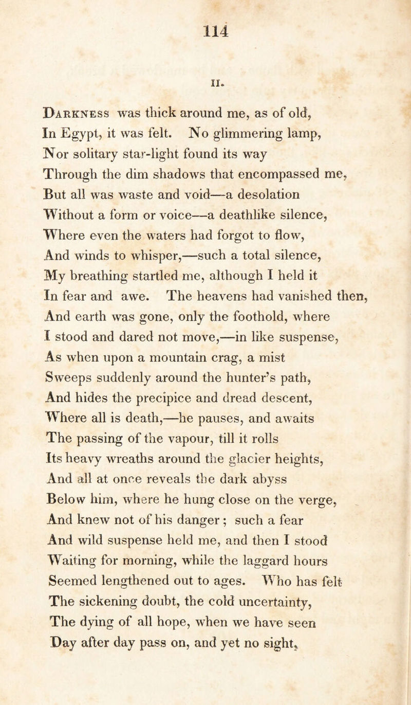 ii. Darkness was thick around me, as of old, In Egypt, it was felt. No glimmering lamp, Nor solitary star-light found its way Through the dim shadows that encompassed me, But all was waste and void—a desolation Without a form or voice—a deathlike silence, Where even the waters had forgot to flow, And winds to whisper,—such a total silence, My breathing startled me, although I held it In fear and awe. The heavens had vanished then, And earth was gone, only the foothold, where I stood and dared not move,—in like suspense, As when upon a mountain crag, a mist Sweeps suddenly around the hunter’s path, And hides the precipice and dread descent, Where all is death,—he pauses, and awaits The passing of the vapour, till it rolls Its heavy wreaths around the glacier heights, And all at once reveals the dark abyss Below him, where he hung close on the verge, And knew not of his danger; such a fear And wild suspense held me, and then I stood Waiting for morning, while the laggard hours Seemed lengthened out to ages. Who has felt The sickening doubt, the cold uncertainty, The dying of all hope, when we have seen Day after day pass on, and yet no sight,