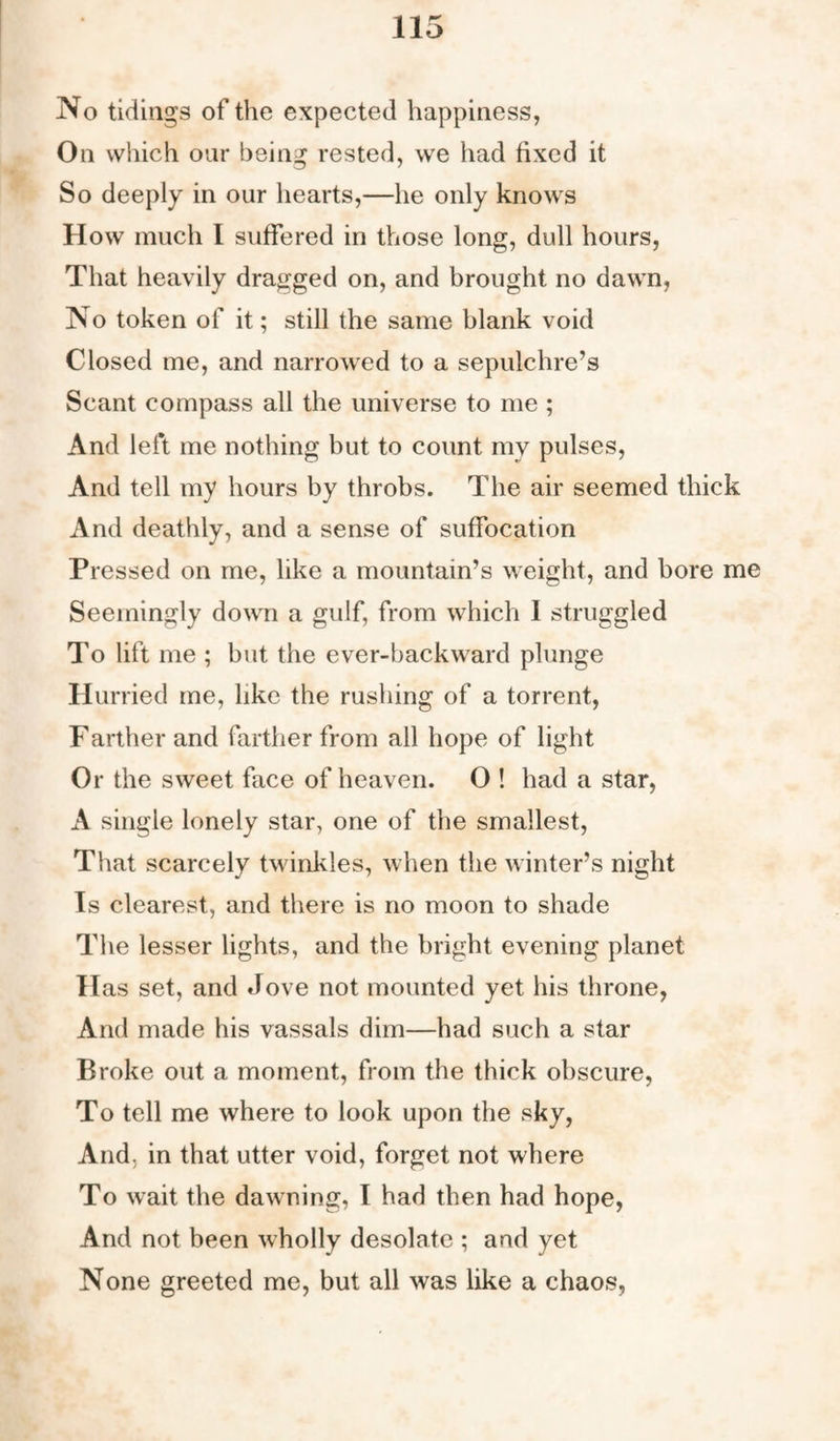 No tidings of the expected happiness, On which our being rested, we had fixed it So deeply in our hearts,—he only knows How much 1 suffered in those long, dull hours, That heavily dragged on, and brought no dawn, No token of it; still the same blank void Closed me, and narrowed to a sepulchre’s Scant compass all the universe to me ; And left me nothing but to count my pulses, And tell my hours by throbs. The air seemed thick And deathly, and a sense of suffocation Pressed on me, like a mountain’s weight, and bore me Seemingly down a gulf, from which 1 struggled To lift me ; but the ever-backward plunge Hurried me, like the rushing of a torrent, Farther and farther from all hope of light Or the sweet face of heaven. O ! had a star, A single lonely star, one of the smallest, That scarcely twinkles, when the winter’s night Is clearest, and there is no moon to shade The lesser lights, and the bright evening planet Has set, and Jove not mounted yet his throne, And made his vassals dim—had such a star Broke out a moment, from the thick obscure, To tell me where to look upon the sky, And, in that utter void, forget not where To wait the dawning, I had then had hope, And not been wholly desolate ; and yet None greeted me, but all was like a chaos,