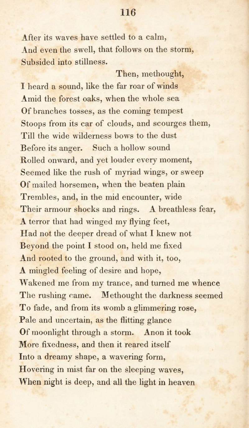 After its waves have settled to a calm, And even the swell, that follows on the storm, Subsided into stillness. Then, methought, I heard a sound, like the far roar of winds Amid the forest oaks, when the whole sea Of branches tosses, as the coming tempest Stoops from its car of clouds, and scourges them, Till the wide wilderness bows to the dust Before its anger. Such a hollow sound Rolled onward, and yet louder every moment, Seemed like the rush of myriad wings, or sweep Of mailed horsemen, when the beaten plain Trembles, and, in the mid encounter, wide Their armour shocks and rings. A breathless fear, A terror that had winged my flying feet, Had not the deeper dread of what I knew not Beyond the point I stood on, held me fixed And rooted to the ground, and with it, too, A mingled feeling of desire and hope, Wakened me from my trance, and turned me whence The rushing name. Methought the darkness seemed To fade, and from its womb a glimmering rose, Pale and uncertain, as the flitting glance Of moonlight through a storm. Anon it took More fixedness, and then it reared itself Into a dreamy shape, a wavering form, Hovering in mist far on the sleeping waves, When night is deep, and all the light in heaven
