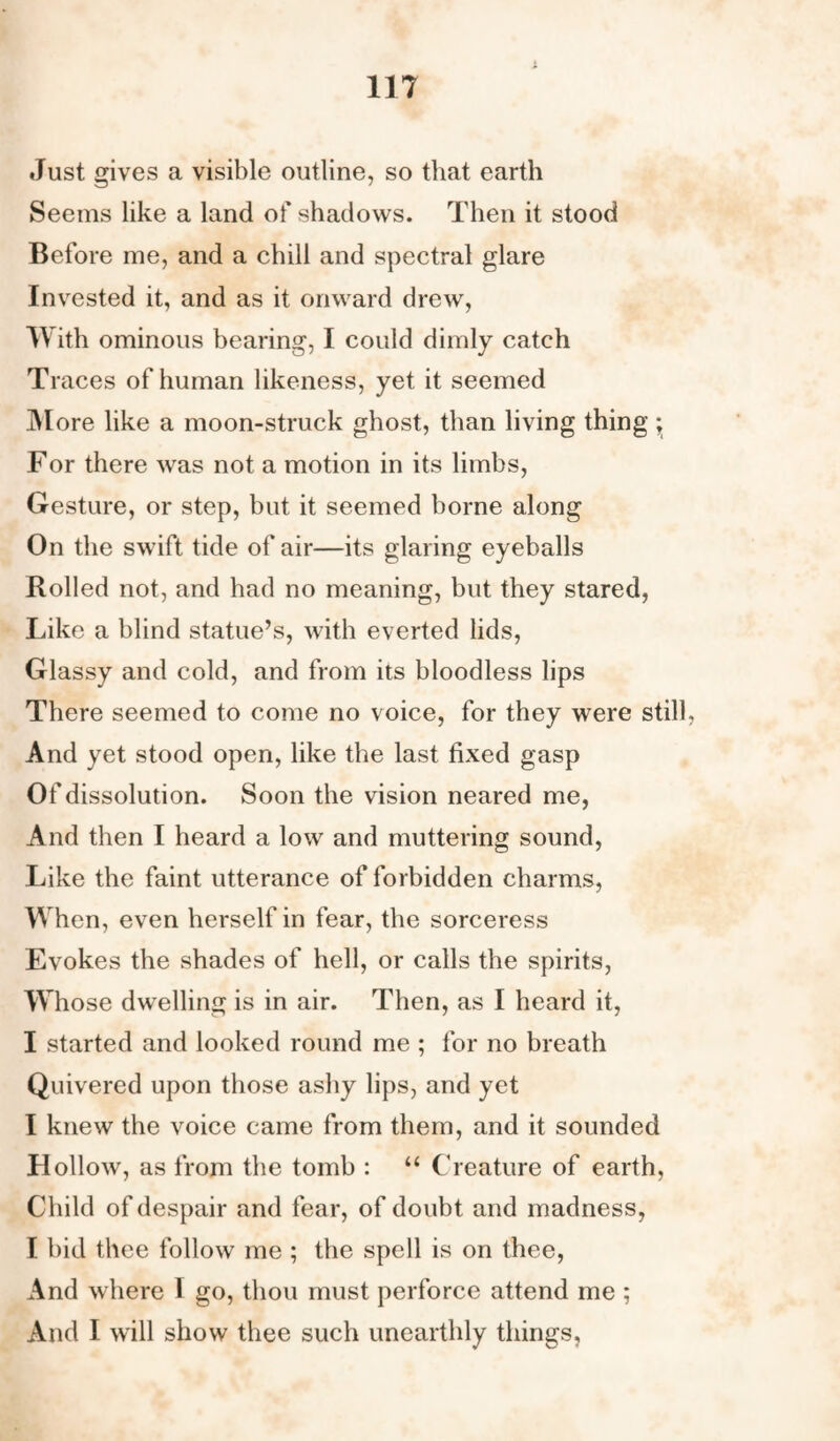 Just gives a visible outline, so that earth Seems like a land of shadows. Then it stood Before me, and a chill and spectral glare Invested it, and as it onward drew, With ominous bearing, I could dimly catch Traces of human likeness, yet it seemed More like a moon-struck ghost, than living thing ^ For there was not a motion in its limbs, Gesture, or step, but it seemed borne along On the swift tide of air—its glaring eyeballs Rolled not, and had no meaning, but they stared, Like a blind statue’s, with everted lids, Glassy and cold, and from its bloodless lips There seemed to come no voice, for they were still, And yet stood open, like the last fixed gasp Of dissolution. Soon the vision neared me, And then I heard a low and muttering sound, Like the faint utterance of forbidden charms, When, even herself in fear, the sorceress Evokes the shades of hell, or calls the spirits, Whose dwelling is in air. Then, as I heard it, I started and looked round me ; for no breath Quivered upon those ashy lips, and yet I knew the voice came from them, and it sounded Hollow, as from the tomb : “ Creature of earth, Child of despair and fear, of doubt and madness, I bid thee follow me ; the spell is on thee, And where I go, thou must perforce attend me ; And I will show thee such unearthly things,