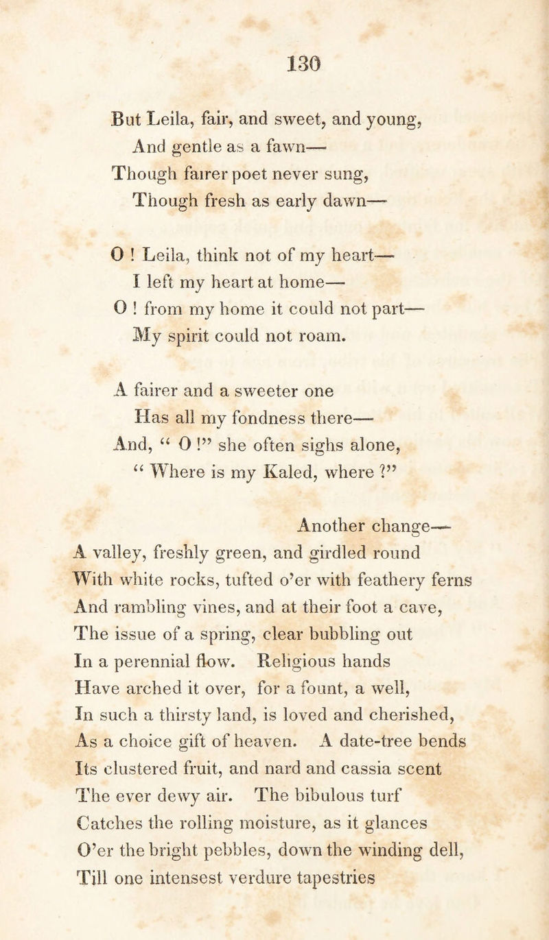 But Leila, fair, and sweet, and young, And gentle as a fawn— Though fairer poet never sung, Though fresh as early dawn—• 0 ! Leila, think not of my heart— I left my heart at home— 0 ! from my home it could not part— My spirit could not roam. A fairer and a sweeter one Has all my fondness there—• And, “ 0 !” she often sighs alone, “ Where is my Kaled, where V’ Another change— A valley, freshly green, and girdled round With white rocks, tufted o’er with feathery ferns And rambling vines, and at their foot a cave, The issue of a spring, clear bubbling out In a perennial flow. Religious hands Have arched it over, for a fount, a well, In such a thirsty land, is loved and cherished, As a choice gift of heaven. A date-tree bends Its clustered fruit, and nard and cassia scent The ever dewy air. The bibulous turf Catches the rolling moisture, as it glances O’er the bright pebbles, down the winding dell, Till one intensest verdure tapestries