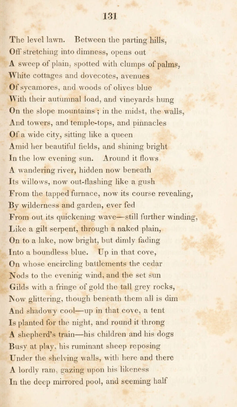 The level lawn. Between the parting hills, Off stretching into dimness, opens out A sweep of plain, spotted with clumps of palms, White cottages and dovecotes, avenues Of sycamores, and woods of olives blue With their autumnal load, and vineyards hung On the slope mountains ; in the midst, the walls, And towers, and temple-tops, and pinnacles Of a wide city, sitting like a queen Amid her beautiful fields, and shining bright In the low evening sun. Around it flows A wandering river, hidden now beneath Its willows, now out-flashing like a gush From the tapped furnace, now its course revealing, By wilderness and garden, ever fed From out its quickening wave—still further winding, Like a gilt serpent, through a naked plain, On to a lake, now bright, but dimly fading Into a boundless blue. Up in that cove, On whose encircling battlements the cedar Nods to the evening wind, and the set sun Gilds with a fringe of gold the tall grey rocks, INow glittering, though beneath them all is dim And shadowy cool—up in that cove, a tent Is planted for the night, and round it throng A shepherd’s train—his children and his dogs Busy at play, his ruminant sheep reposing Under the shelving walls, with here and there A lordly ram, gazing upon his likeness In the deep mirrored pool, and seeming half