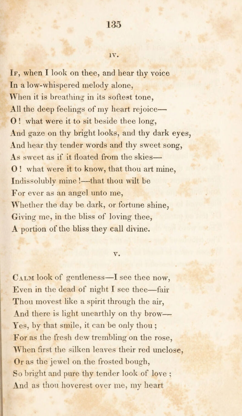 IV. If, when I look on thee, and hear thy voice In a low-whispered melody alone, When it is breathing in its softest tone, All the deep feelings of my heart rejoice— O ! what were it to sit beside thee long, And gaze on thy bright looks, and thy dark eyes, And hear thy tender words and thy sweet song, As sweet as if it floated from the skies— 0 ! what were it to know, that thou art mine, Indissolubly mine !—that thou wilt be For ever as an angel unto me, Whether the day be dark, or fortune shine, Giving me, in the bliss of loving thee, A portion of the bliss they call divine. v. Calm look of gentleness—I see thee now, Even in the dead of night I see thee—fair Thou movest like a spirit through the air, And there is light unearthly on thy brow— Yes, by that smile, it can be only thou ; For as the fresh dew trembling on the rose, When first the silken leaves their red unclose, Or as the jewel on the frosted bough, So bright and pure thy tender look of love ; And as thou hoverest over me, my heart