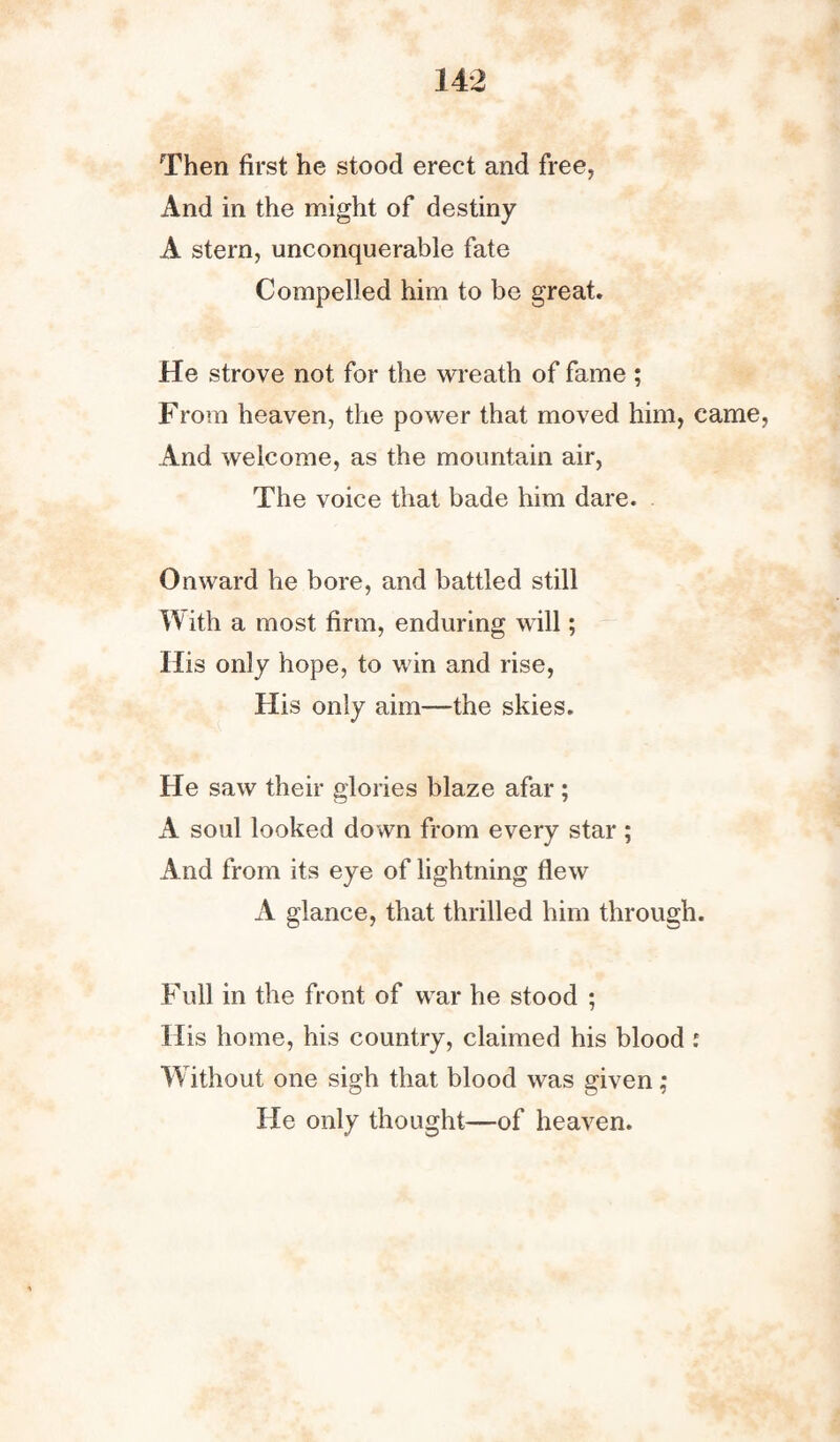 Then first he stood erect and free, And in the might of destiny A stem, unconquerable fate Compelled him to be great. He strove not for the wreath of fame ; From heaven, the power that moved him, came, And welcome, as the mountain air, The voice that bade him dare. Onward he bore, and battled still With a most firm, enduring will; His only hope, to win and rise, His only aim—the skies. He saw their glories blaze afar ; A soul looked down from every star ; And from its eye of lightning flew A glance, that thrilled him through. Full in the front of war he stood ; His home, his country, claimed his blood i Without one sigh that blood was given; He only thought—of heaven.