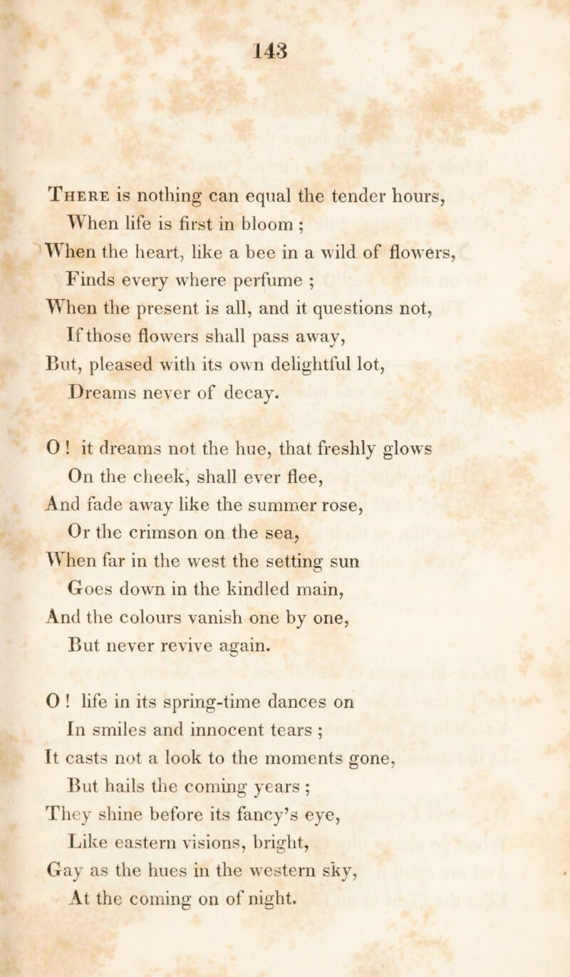 There is nothing can equal the tender hours, When life is first in bloom ; When the heart, like a bee in a wild of flowers, Finds every where perfume ; When the present is all, and it questions not, If those flowers shall pass away, But, pleased with its own delightful lot, Dreams never of decay. 0 ! it dreams not the hue, that freshly glows On the cheek, shall ever flee, And fade away like the summer rose, Or the crimson on the sea, When far in the west the setting sun G oes down in the kindled main, And the colours vanish one by one, But never revive again. O ! life in its spring-time dances on In smiles and innocent tears ; It casts not a look to the moments gone, But hails the coming years ; They shine before its fancy’s eye, Like eastern visions, bright, Gay as the hues in the western sky, At the coming on of night.
