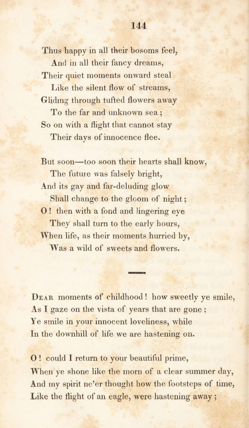 Thus happy in all their bosoms feel, And in all their fancy dreams, Their quiet moments onward steal Like the silent flow of streams, Gliding through tufted flowers away To the far and unknown sea ; So on with a flight that cannot stay Their days of innocence flee. But soon—too soon their hearts shall know. The future was falsely bright, And its gay and far-deluding glow Shall change to the gloom of night; 0 ! then with a fond and lingering eye They shall turn to the early hours, When life, as their moments hurried by., Was a wild of sweets and flowers. Dear moments of childhood ! how sweetly ye smile, As I gaze on the vista of years that are gone ; Ye smile in your innocent loveliness, while In the downhill of life we are hastening on. 0 ! could I return to your beautiful prime, When ye shone like the morn of a clear summer day, And my spirit ne’er thought how the footsteps of time, Like the flight of an eagle, were hastening away ;