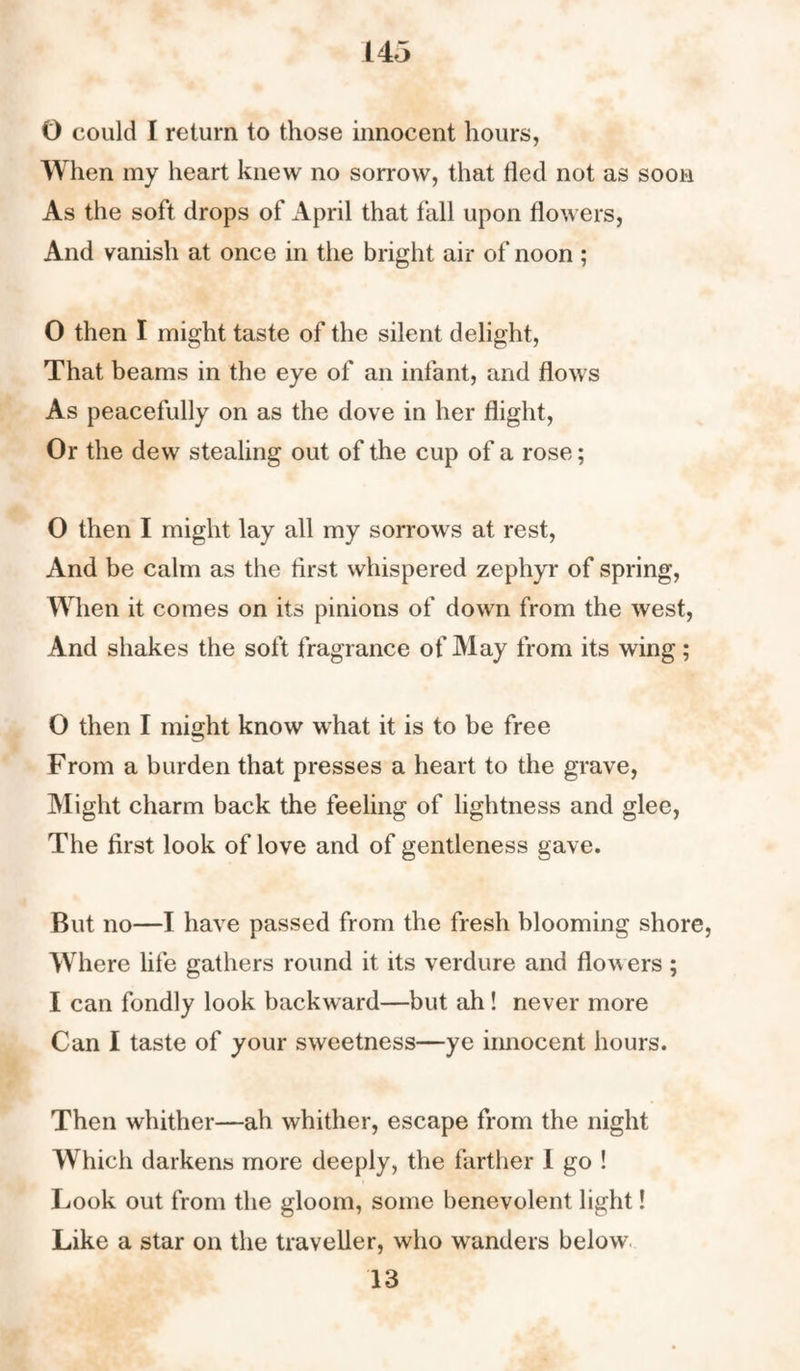 O could I return to those innocent hours, When my heart knew no sorrow, that fled not as soon As the soft drops of April that fall upon flowers, And vanish at once in the bright air of noon ; O then I might taste of the silent delight, That beams in the eye of an infant, and flows As peacefully on as the dove in her flight, Or the dew stealing out of the cup of a rose; O then I might lay all my sorrows at rest, And be calm as the first whispered zephyr of spring, When it comes on its pinions of down from the west, And shakes the soft fragrance of May from its wing; O then I might know what it is to be free From a burden that presses a heart to the grave, Might charm back the feeling of lightness and glee, The first look of love and of gentleness gave. But no—I have passed from the fresh blooming shore, Where life gathers round it its verdure and flowers ; I can fondly look backward—but ah! never more Can I taste of your sweetness—ye innocent hours. Then whither—ah whither, escape from the night Which darkens more deeply, the farther I go ! Look out from the gloom, some benevolent light! Like a star on the traveller, who wanders below 13