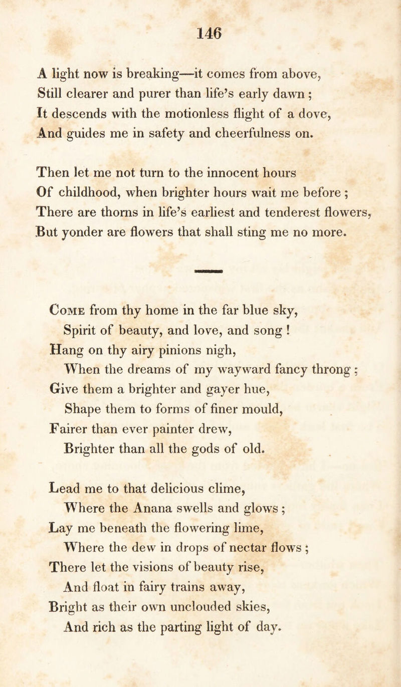 A light now is breaking—it comes from above, Still clearer and purer than life’s early dawn ; It descends with the motionless flight of a dove, And guides me in safety and cheerfulness on. Then let me not turn to the innocent hours Of childhood, when brighter hours wait me before ; There are thorns in life’s earliest and tenderest flowers, But yonder are flowers that shall sting me no more. Come from thy home in the far blue sky, Spirit of beauty, and love, and song ! Hang on thy airy pinions nigh, When the dreams of my wayward fancy throng ; Give them a brighter and gayer hue, Shape them to forms of finer mould, Fairer than ever painter drew, Brighter than all the gods of old. Lead me to that delicious clime, Where the Anana swells and glows; Lay me beneath the flowering lime, Where the dew in drops of nectar flows ; There let the visions of beauty rise, And float in fairy trains away, Bright as their own unclouded skies, And rich as the parting light of day.