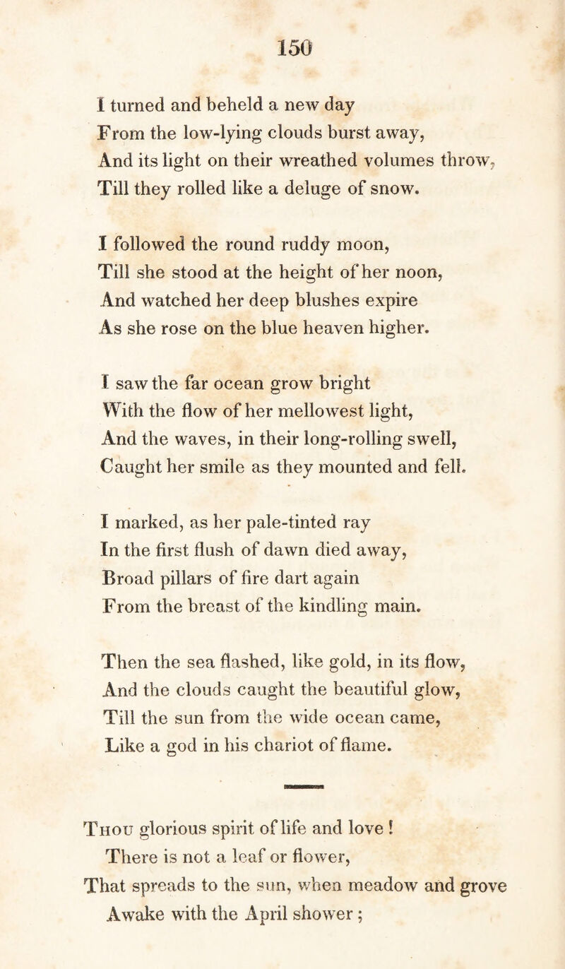 I turned and beheld a new day From the low-lying clouds burst away, And its light on their wreathed volumes throw, Till they rolled like a deluge of snow. I followed the round ruddy moon, Till she stood at the height of her noon, And watched her deep blushes expire As she rose on the blue heaven higher. I saw the far ocean grow bright With the flow of her mellowest light, And the waves, in their long-rolling swell, Caught her smile as they mounted and fell. I marked, as her pale-tinted ray In the first flush of dawn died away, Broad pillars of fire dart again From the breast of the kindling main. Then the sea flashed, like gold, in its flow, And the clouds caught the beautiful glow, Till the sun from the wide ocean came, Like a god in his chariot of flame. Thou glorious spirit of life and love ! There is not a leaf or flower, That spreads to the sun, when meadow and grove Awake with the April shower;